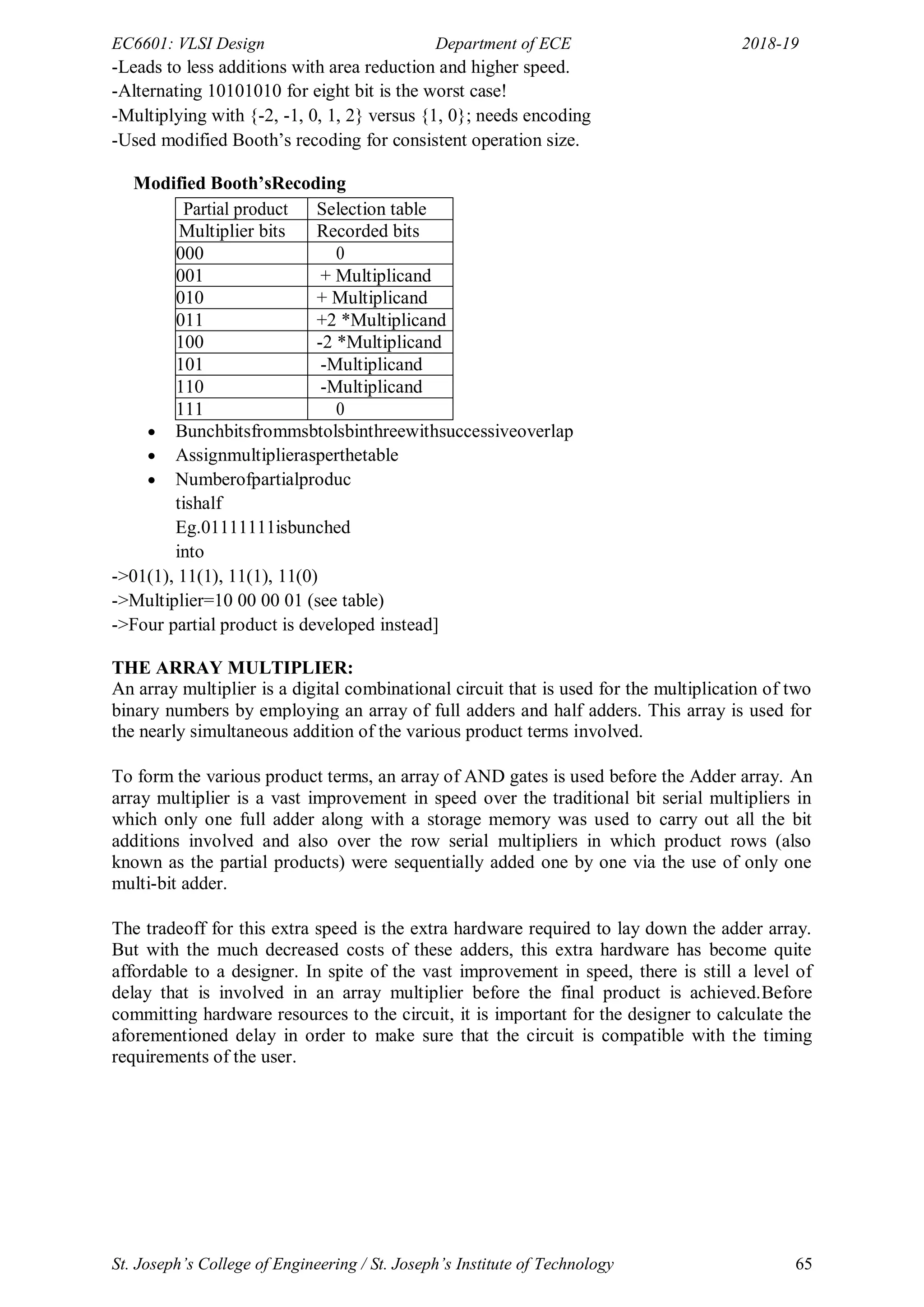 EC6601: VLSI Design Department of ECE 2018-19
St. Joseph’s College of Engineering / St. Joseph’s Institute of Technology 65
-Leads to less additions with area reduction and higher speed.
-Alternating 10101010 for eight bit is the worst case!
-Multiplying with {-2, -1, 0, 1, 2} versus {1, 0}; needs encoding
-Used modified Booth‘s recoding for consistent operation size.
Modified Booth’sRecoding
Partial product Selection table
Multiplier bits Recorded bits
000 0
001 + Multiplicand
010 + Multiplicand
011 +2 *Multiplicand
100 -2 *Multiplicand
101 -Multiplicand
110 -Multiplicand
111 0
 Bunchbitsfrommsbtolsbinthreewithsuccessiveoverlap
 Assignmultiplierasperthetable
 Numberofpartialproduc
tishalf
Eg.01111111isbunched
into
->01(1), 11(1), 11(1), 11(0)
->Multiplier=10 00 00 01 (see table)
->Four partial product is developed instead]
THE ARRAY MULTIPLIER:
An array multiplier is a digital combinational circuit that is used for the multiplication of two
binary numbers by employing an array of full adders and half adders. This array is used for
the nearly simultaneous addition of the various product terms involved.
To form the various product terms, an array of AND gates is used before the Adder array. An
array multiplier is a vast improvement in speed over the traditional bit serial multipliers in
which only one full adder along with a storage memory was used to carry out all the bit
additions involved and also over the row serial multipliers in which product rows (also
known as the partial products) were sequentially added one by one via the use of only one
multi-bit adder.
The tradeoff for this extra speed is the extra hardware required to lay down the adder array.
But with the much decreased costs of these adders, this extra hardware has become quite
affordable to a designer. In spite of the vast improvement in speed, there is still a level of
delay that is involved in an array multiplier before the final product is achieved.Before
committing hardware resources to the circuit, it is important for the designer to calculate the
aforementioned delay in order to make sure that the circuit is compatible with the timing
requirements of the user.
 