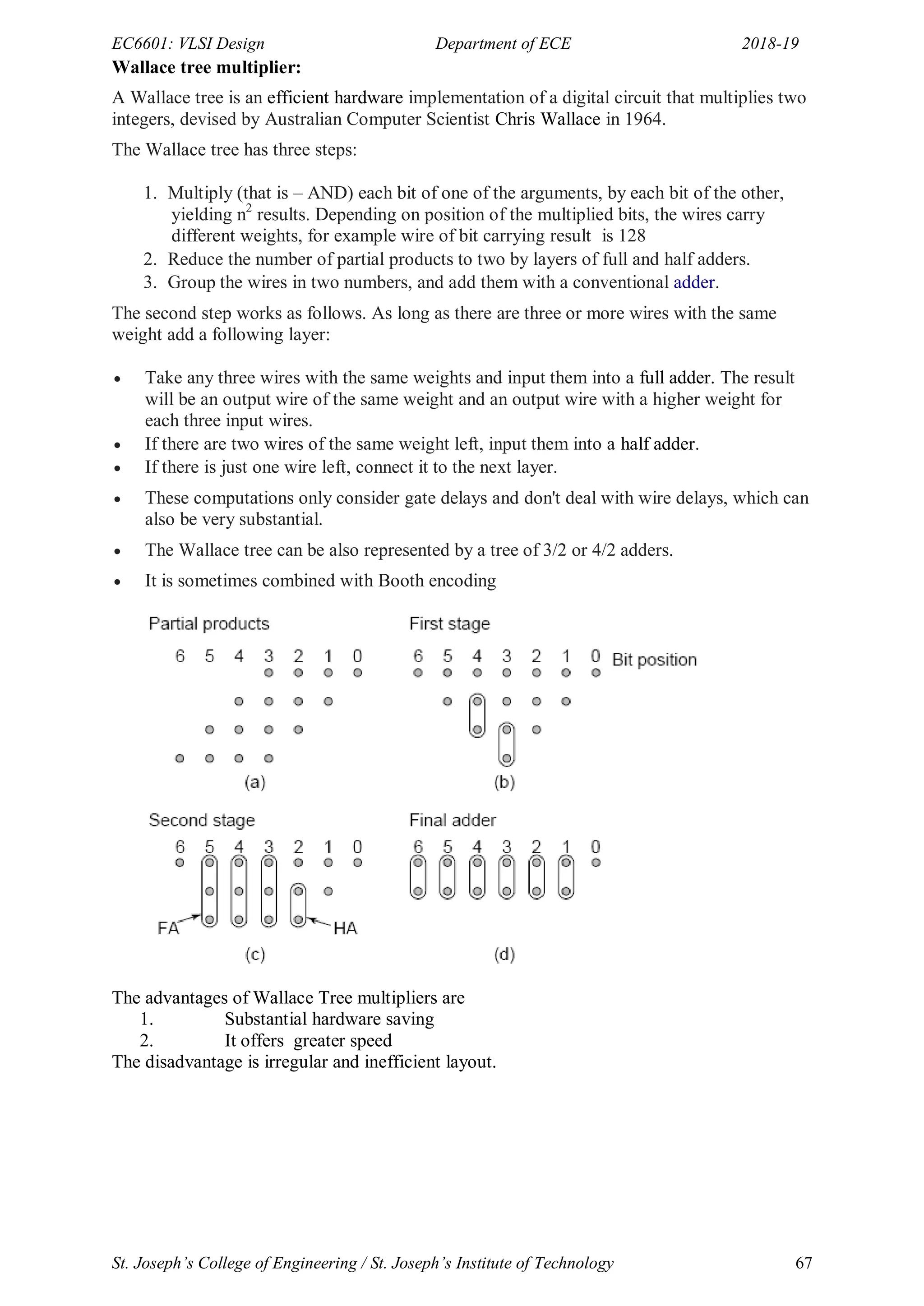 EC6601: VLSI Design Department of ECE 2018-19
St. Joseph’s College of Engineering / St. Joseph’s Institute of Technology 67
Wallace tree multiplier:
A Wallace tree is an efficient hardware implementation of a digital circuit that multiplies two
integers, devised by Australian Computer Scientist Chris Wallace in 1964.
The Wallace tree has three steps:
1. Multiply (that is – AND) each bit of one of the arguments, by each bit of the other,
yielding n2
results. Depending on position of the multiplied bits, the wires carry
different weights, for example wire of bit carrying result is 128
2. Reduce the number of partial products to two by layers of full and half adders.
3. Group the wires in two numbers, and add them with a conventional adder.
The second step works as follows. As long as there are three or more wires with the same
weight add a following layer:
 Take any three wires with the same weights and input them into a full adder. The result
will be an output wire of the same weight and an output wire with a higher weight for
each three input wires.
 If there are two wires of the same weight left, input them into a half adder.
 If there is just one wire left, connect it to the next layer.
 These computations only consider gate delays and don't deal with wire delays, which can
also be very substantial.
 The Wallace tree can be also represented by a tree of 3/2 or 4/2 adders.
 It is sometimes combined with Booth encoding
The advantages of Wallace Tree multipliers are
1. Substantial hardware saving
2. It offers greater speed
The disadvantage is irregular and inefficient layout.
 