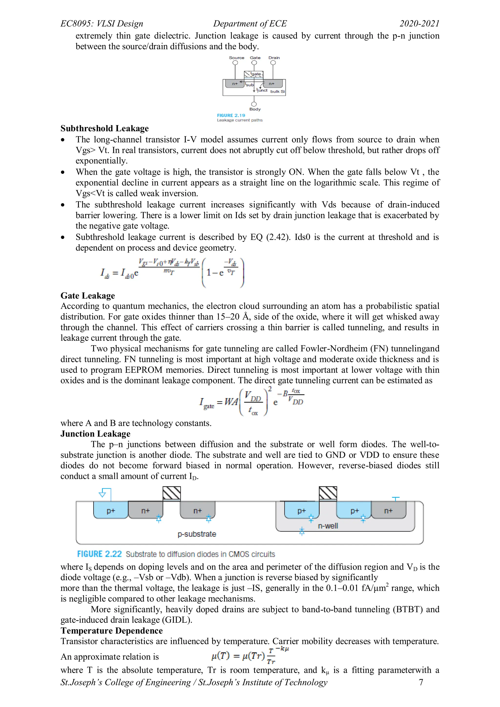 EC8095: VLSI Design Department of ECE 2020-2021
St.Joseph’s College of Engineering / St.Joseph’s Institute of Technology 7
extremely thin gate dielectric. Junction leakage is caused by current through the p-n junction
between the source/drain diffusions and the body.
Subthreshold Leakage
 The long-channel transistor I-V model assumes current only flows from source to drain when
Vgs> Vt. In real transistors, current does not abruptly cut off below threshold, but rather drops off
exponentially.
 When the gate voltage is high, the transistor is strongly ON. When the gate falls below Vt , the
exponential decline in current appears as a straight line on the logarithmic scale. This regime of
Vgs<Vt is called weak inversion.
 The subthreshold leakage current increases significantly with Vds because of drain-induced
barrier lowering. There is a lower limit on Ids set by drain junction leakage that is exacerbated by
the negative gate voltage.
 Subthreshold leakage current is described by EQ (2.42). Ids0 is the current at threshold and is
dependent on process and device geometry.
Gate Leakage
According to quantum mechanics, the electron cloud surrounding an atom has a probabilistic spatial
distribution. For gate oxides thinner than 15–20 Å, side of the oxide, where it will get whisked away
through the channel. This effect of carriers crossing a thin barrier is called tunneling, and results in
leakage current through the gate.
Two physical mechanisms for gate tunneling are called Fowler-Nordheim (FN) tunnelingand
direct tunneling. FN tunneling is most important at high voltage and moderate oxide thickness and is
used to program EEPROM memories. Direct tunneling is most important at lower voltage with thin
oxides and is the dominant leakage component. The direct gate tunneling current can be estimated as
where A and B are technology constants.
Junction Leakage
The p–n junctions between diffusion and the substrate or well form diodes. The well-to-
substrate junction is another diode. The substrate and well are tied to GND or VDD to ensure these
diodes do not become forward biased in normal operation. However, reverse-biased diodes still
conduct a small amount of current ID.
where IS depends on doping levels and on the area and perimeter of the diffusion region and VD is the
diode voltage (e.g., –Vsb or –Vdb). When a junction is reverse biased by significantly
more than the thermal voltage, the leakage is just –IS, generally in the 0.1–0.01 fA/μm2
range, which
is negligible compared to other leakage mechanisms.
More significantly, heavily doped drains are subject to band-to-band tunneling (BTBT) and
gate-induced drain leakage (GIDL).
Temperature Dependence
Transistor characteristics are influenced by temperature. Carrier mobility decreases with temperature.
An approximate relation is
where T is the absolute temperature, Tr is room temperature, and kμ is a fitting parameterwith a
 