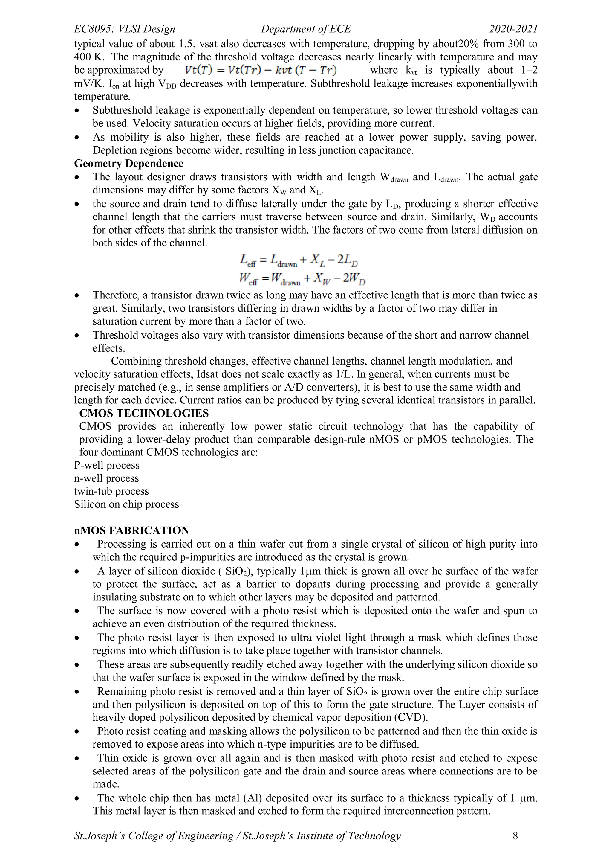 EC8095: VLSI Design Department of ECE 2020-2021
St.Joseph’s College of Engineering / St.Joseph’s Institute of Technology 8
typical value of about 1.5. vsat also decreases with temperature, dropping by about20% from 300 to
400 K. The magnitude of the threshold voltage decreases nearly linearly with temperature and may
be approximated by where kvt is typically about 1–2
mV/K. Ion at high VDD decreases with temperature. Subthreshold leakage increases exponentiallywith
temperature.
 Subthreshold leakage is exponentially dependent on temperature, so lower threshold voltages can
be used. Velocity saturation occurs at higher fields, providing more current.
 As mobility is also higher, these fields are reached at a lower power supply, saving power.
Depletion regions become wider, resulting in less junction capacitance.
Geometry Dependence
 The layout designer draws transistors with width and length Wdrawn and Ldrawn. The actual gate
dimensions may differ by some factors XW and XL.
 the source and drain tend to diffuse laterally under the gate by LD, producing a shorter effective
channel length that the carriers must traverse between source and drain. Similarly, WD accounts
for other effects that shrink the transistor width. The factors of two come from lateral diffusion on
both sides of the channel.
 Therefore, a transistor drawn twice as long may have an effective length that is more than twice as
great. Similarly, two transistors differing in drawn widths by a factor of two may differ in
saturation current by more than a factor of two.
 Threshold voltages also vary with transistor dimensions because of the short and narrow channel
effects.
Combining threshold changes, effective channel lengths, channel length modulation, and
velocity saturation effects, Idsat does not scale exactly as 1/L. In general, when currents must be
precisely matched (e.g., in sense amplifiers or A/D converters), it is best to use the same width and
length for each device. Current ratios can be produced by tying several identical transistors in parallel.
CMOS TECHNOLOGIES
CMOS provides an inherently low power static circuit technology that has the capability of
providing a lower-delay product than comparable design-rule nMOS or pMOS technologies. The
four dominant CMOS technologies are:
P-well process
n-well process
twin-tub process
Silicon on chip process
nMOS FABRICATION
 Processing is carried out on a thin wafer cut from a single crystal of silicon of high purity into
which the required p-impurities are introduced as the crystal is grown.
 A layer of silicon dioxide ( SiO2), typically 1m thick is grown all over he surface of the wafer
to protect the surface, act as a barrier to dopants during processing and provide a generally
insulating substrate on to which other layers may be deposited and patterned.
 The surface is now covered with a photo resist which is deposited onto the wafer and spun to
achieve an even distribution of the required thickness.
 The photo resist layer is then exposed to ultra violet light through a mask which defines those
regions into which diffusion is to take place together with transistor channels.
 These areas are subsequently readily etched away together with the underlying silicon dioxide so
that the wafer surface is exposed in the window defined by the mask.
 Remaining photo resist is removed and a thin layer of SiO2 is grown over the entire chip surface
and then polysilicon is deposited on top of this to form the gate structure. The Layer consists of
heavily doped polysilicon deposited by chemical vapor deposition (CVD).
 Photo resist coating and masking allows the polysilicon to be patterned and then the thin oxide is
removed to expose areas into which n-type impurities are to be diffused.
 Thin oxide is grown over all again and is then masked with photo resist and etched to expose
selected areas of the polysilicon gate and the drain and source areas where connections are to be
made.
 The whole chip then has metal (Al) deposited over its surface to a thickness typically of 1 m.
This metal layer is then masked and etched to form the required interconnection pattern.
 