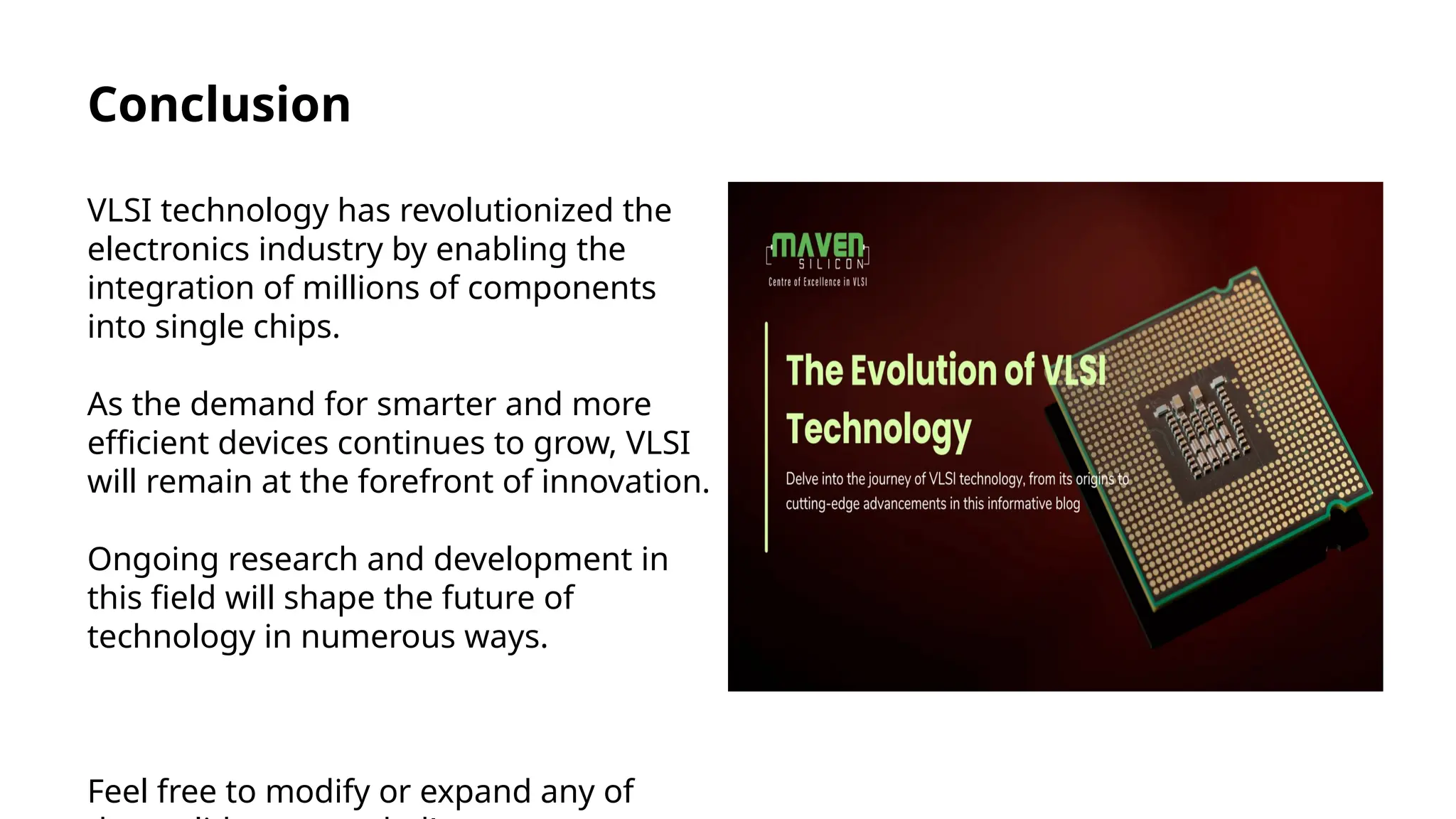Conclusion
VLSI technology has revolutionized the
electronics industry by enabling the
integration of millions of components
into single chips.
As the demand for smarter and more
efficient devices continues to grow, VLSI
will remain at the forefront of innovation.
Ongoing research and development in
this field will shape the future of
technology in numerous ways.
Feel free to modify or expand any of
 