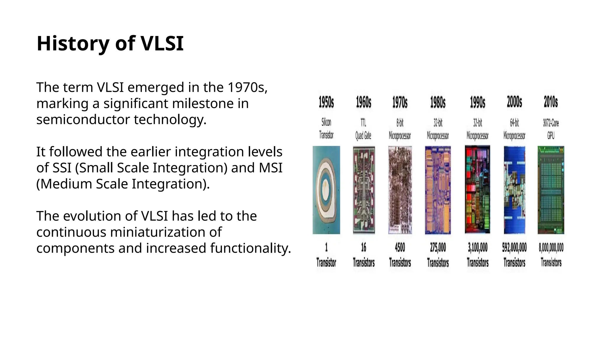History of VLSI
The term VLSI emerged in the 1970s,
marking a significant milestone in
semiconductor technology.
It followed the earlier integration levels
of SSI (Small Scale Integration) and MSI
(Medium Scale Integration).
The evolution of VLSI has led to the
continuous miniaturization of
components and increased functionality.
 