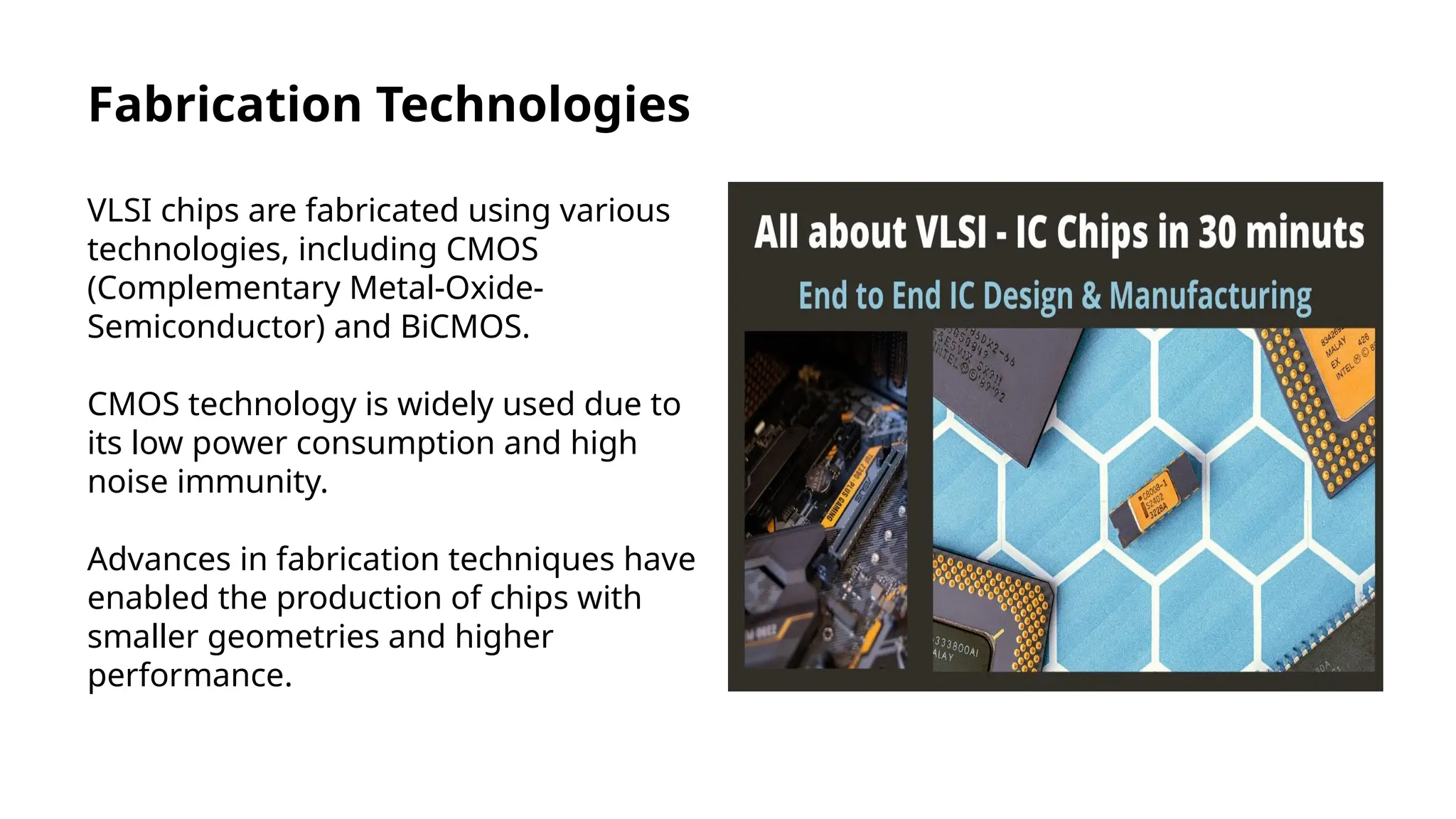 Fabrication Technologies
VLSI chips are fabricated using various
technologies, including CMOS
(Complementary Metal-Oxide-
Semiconductor) and BiCMOS.
CMOS technology is widely used due to
its low power consumption and high
noise immunity.
Advances in fabrication techniques have
enabled the production of chips with
smaller geometries and higher
performance.
 