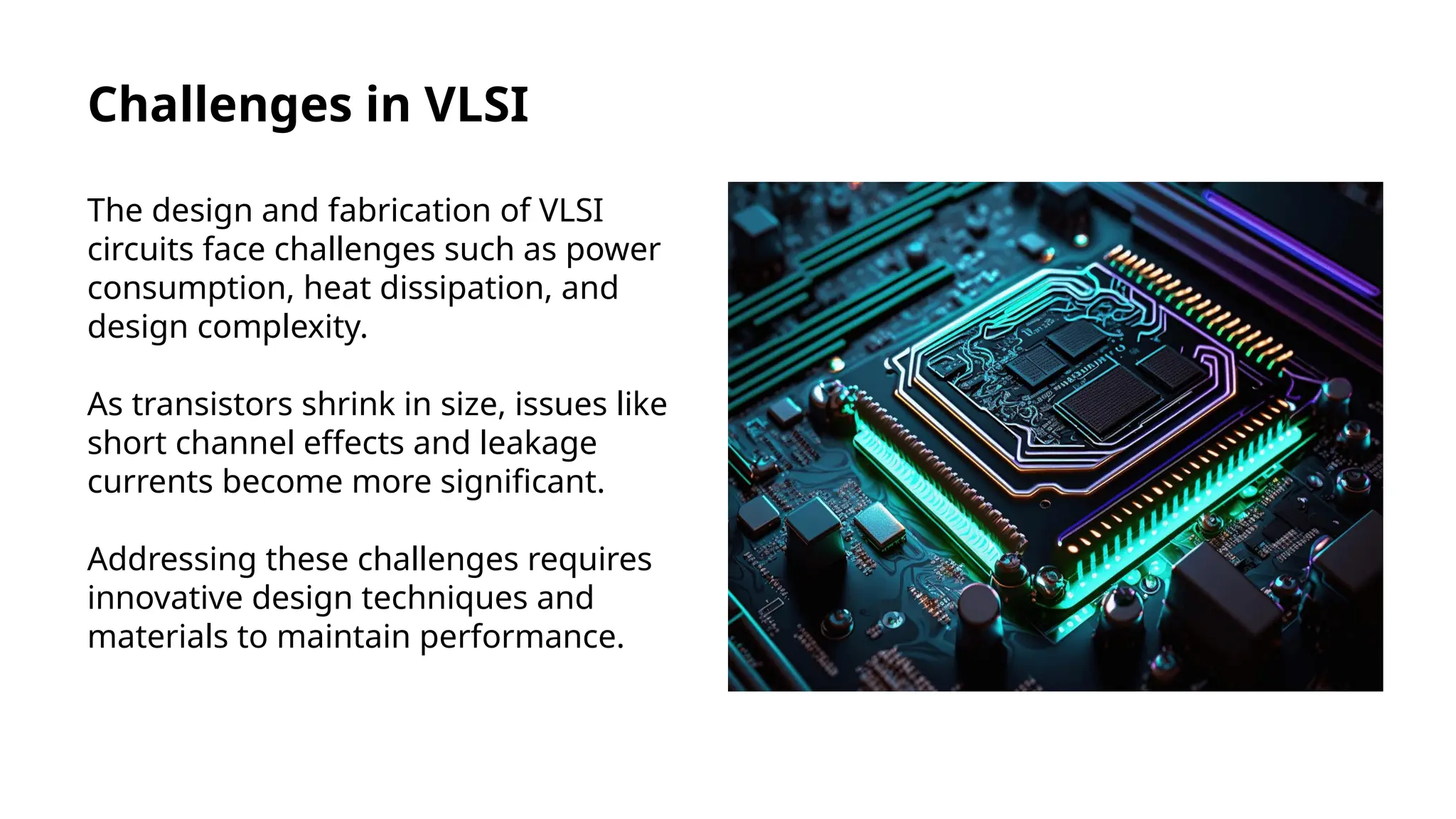 Challenges in VLSI
The design and fabrication of VLSI
circuits face challenges such as power
consumption, heat dissipation, and
design complexity.
As transistors shrink in size, issues like
short channel effects and leakage
currents become more significant.
Addressing these challenges requires
innovative design techniques and
materials to maintain performance.
 