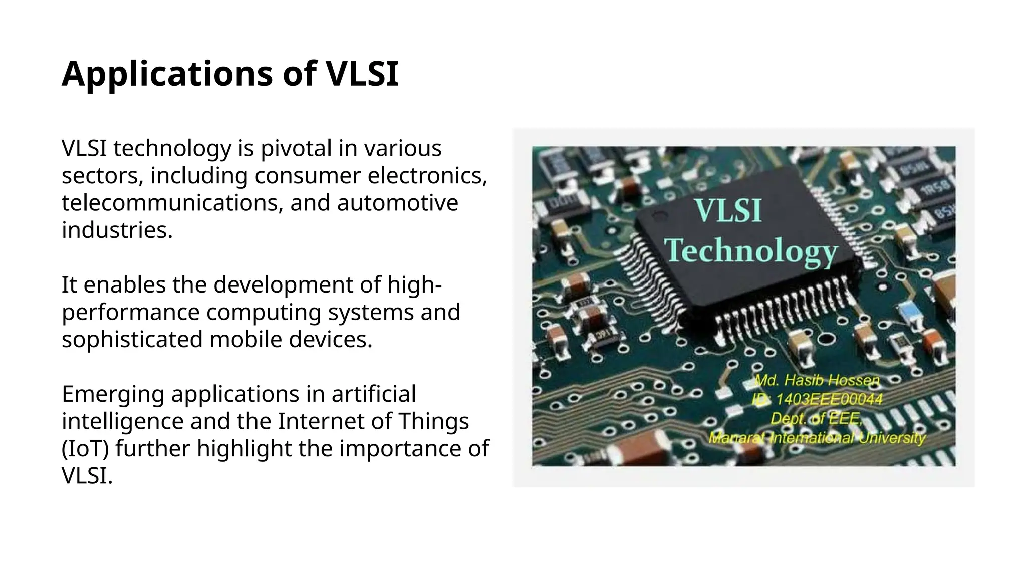 Applications of VLSI
VLSI technology is pivotal in various
sectors, including consumer electronics,
telecommunications, and automotive
industries.
It enables the development of high-
performance computing systems and
sophisticated mobile devices.
Emerging applications in artificial
intelligence and the Internet of Things
(IoT) further highlight the importance of
VLSI.
 