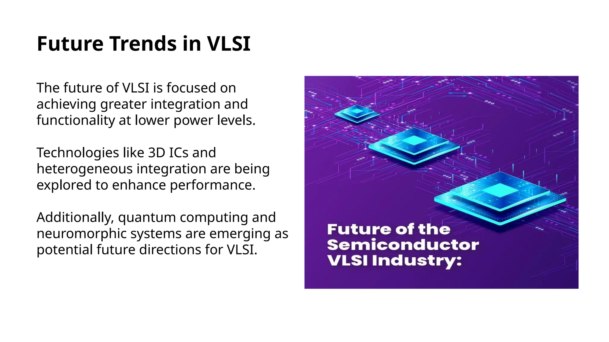Future Trends in VLSI
The future of VLSI is focused on
achieving greater integration and
functionality at lower power levels.
Technologies like 3D ICs and
heterogeneous integration are being
explored to enhance performance.
Additionally, quantum computing and
neuromorphic systems are emerging as
potential future directions for VLSI.
 