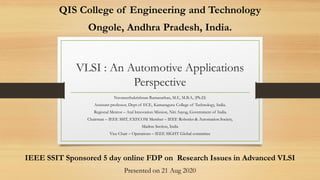VLSI : An Automotive Applications
Perspective
Navaneethakrishnan Ramanathan, M.E, M.B.A, (Ph.D)
Assistant professor, Dept of ECE, Kumaraguru College of Technology, India.
Regional Mentor – Atal Innovation Mission, Niti Aayog, Government of India.
Chairman – IEEE SSIT, EXECOM Member – IEEE Robotics & Automation Society,
Madras Section, India
Vice Chair – Operations – IEEE SIGHT Global committee
IEEE SSIT Sponsored 5 day online FDP on Research Issues in Advanced VLSI
Presented on 21 Aug 2020
QIS College of Engineering and Technology
Ongole, Andhra Pradesh, India.
 