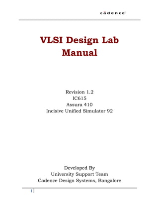 1
VLSI Design Lab
Manual
Revision 1.2
IC615
Assura 410
Incisive Unified Simulator 92
Developed By
University Support Team
Cadence Design Systems, Bangalore
 