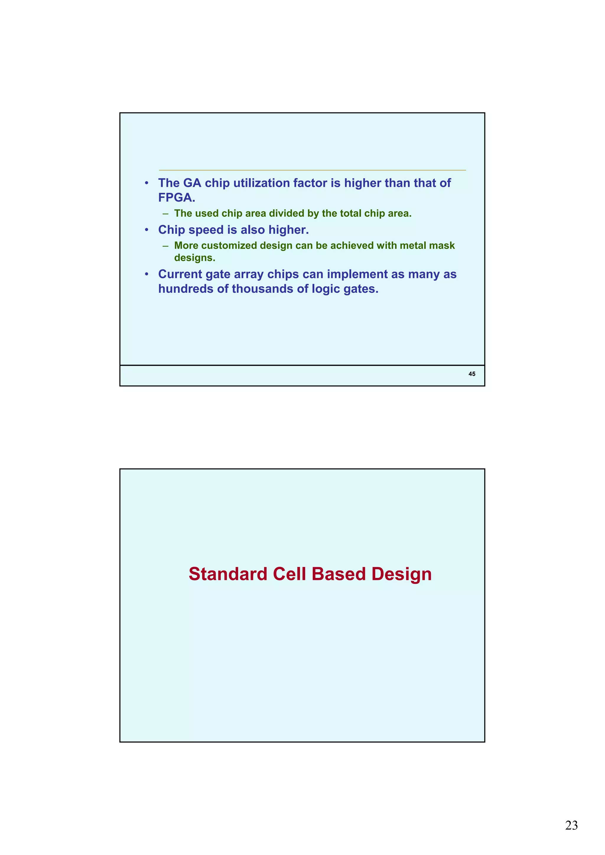 23
• The GA chip utilization factor is higher than that of
FPGA.
– The used chip area divided by the total chip area.
• Chip speed is also higher.
– More customized design can be achieved with metal mask
designs.
• Current gate array chips can implement as many as
hundreds of thousands of logic gates.
45
g g
Standard Cell Based Design
 