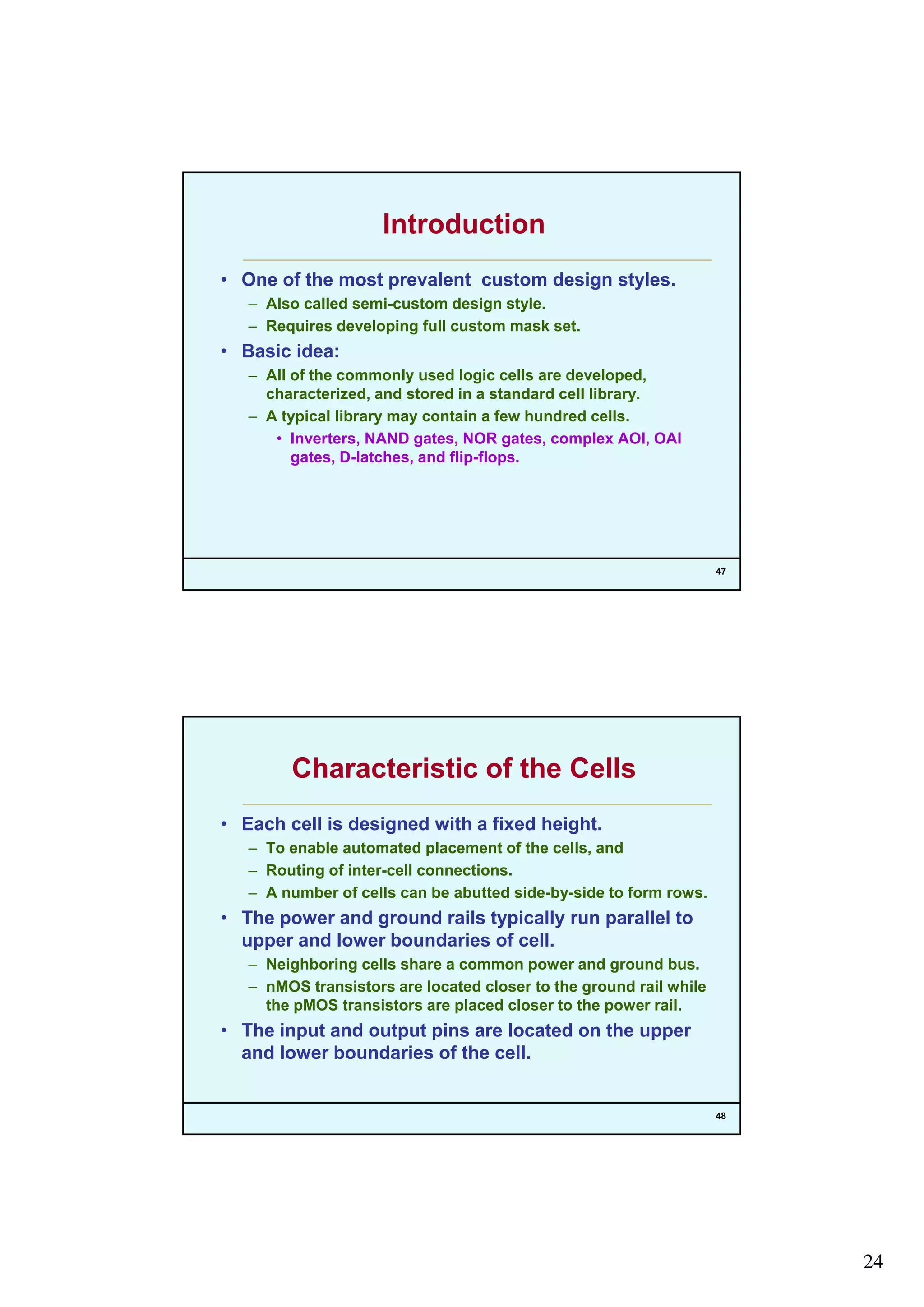 24
Introduction
• One of the most prevalent custom design styles.
– Also called semi-custom design style.g y
– Requires developing full custom mask set.
• Basic idea:
– All of the commonly used logic cells are developed,
characterized, and stored in a standard cell library.
– A typical library may contain a few hundred cells.
• Inverters, NAND gates, NOR gates, complex AOI, OAI
f f
47
gates, D-latches, and flip-flops.
Characteristic of the Cells
• Each cell is designed with a fixed height.
– To enable automated placement of the cells, andp
– Routing of inter-cell connections.
– A number of cells can be abutted side-by-side to form rows.
• The power and ground rails typically run parallel to
upper and lower boundaries of cell.
– Neighboring cells share a common power and ground bus.
– nMOS transistors are located closer to the ground rail while
48
the pMOS transistors are placed closer to the power rail.
• The input and output pins are located on the upper
and lower boundaries of the cell.
 