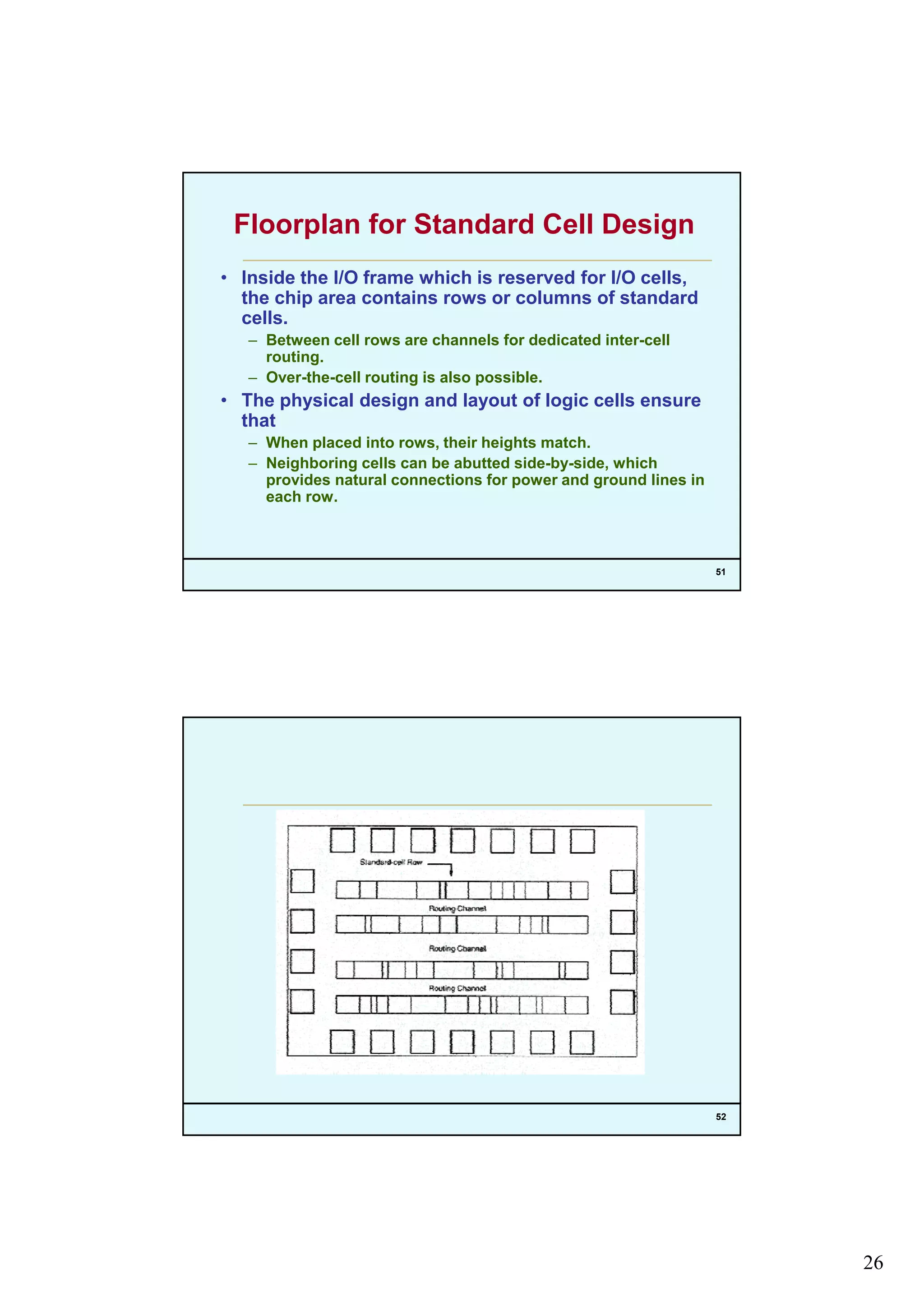 26
Floorplan for Standard Cell Design
• Inside the I/O frame which is reserved for I/O cells,
the chip area contains rows or columns of standard
llcells.
– Between cell rows are channels for dedicated inter-cell
routing.
– Over-the-cell routing is also possible.
• The physical design and layout of logic cells ensure
that
– When placed into rows, their heights match.
51
– Neighboring cells can be abutted side-by-side, which
provides natural connections for power and ground lines in
each row.
52
 