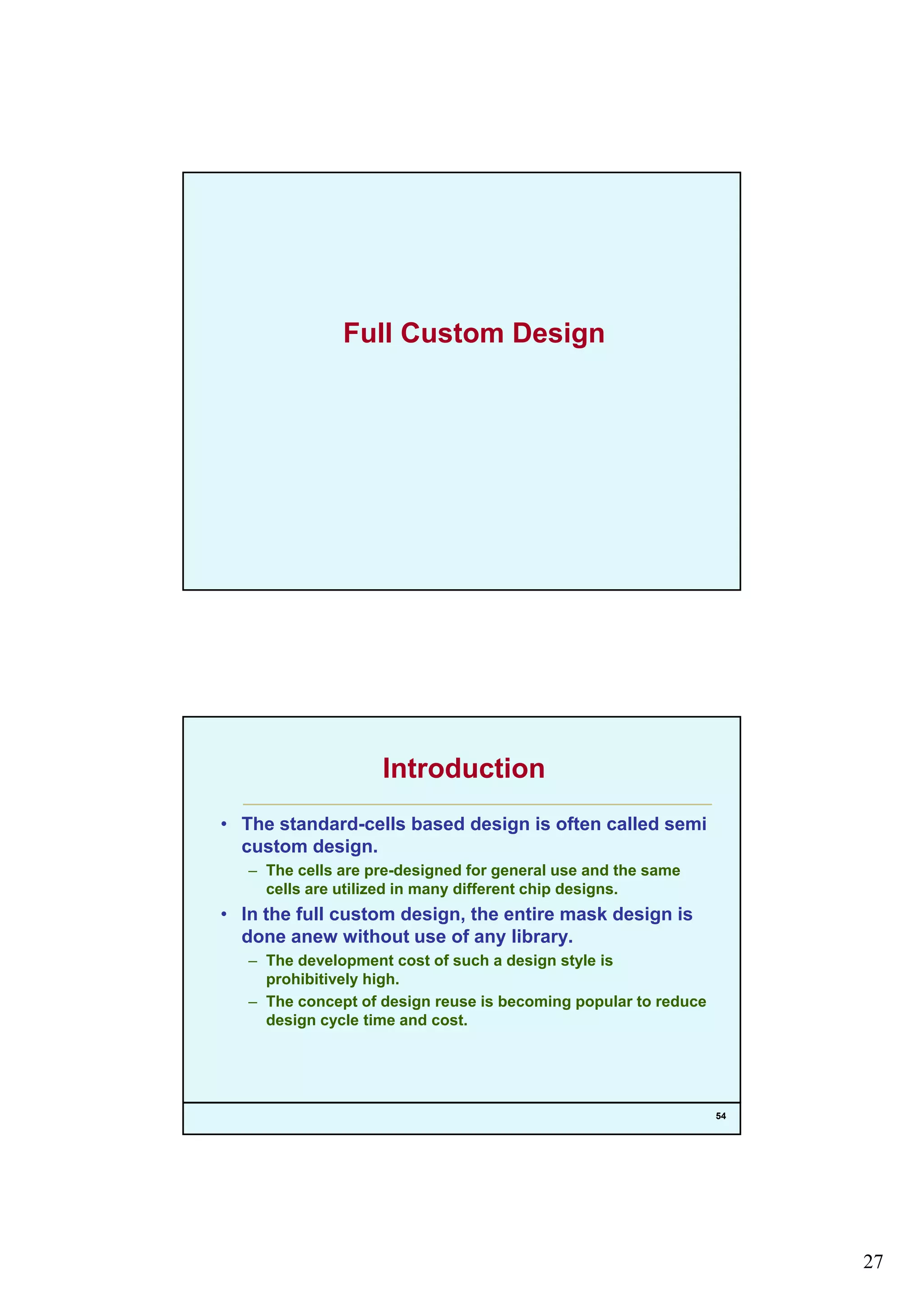 27
Full Custom Design
Introduction
• The standard-cells based design is often called semi
custom design.g
– The cells are pre-designed for general use and the same
cells are utilized in many different chip designs.
• In the full custom design, the entire mask design is
done anew without use of any library.
– The development cost of such a design style is
prohibitively high.
f
54
– The concept of design reuse is becoming popular to reduce
design cycle time and cost.
 