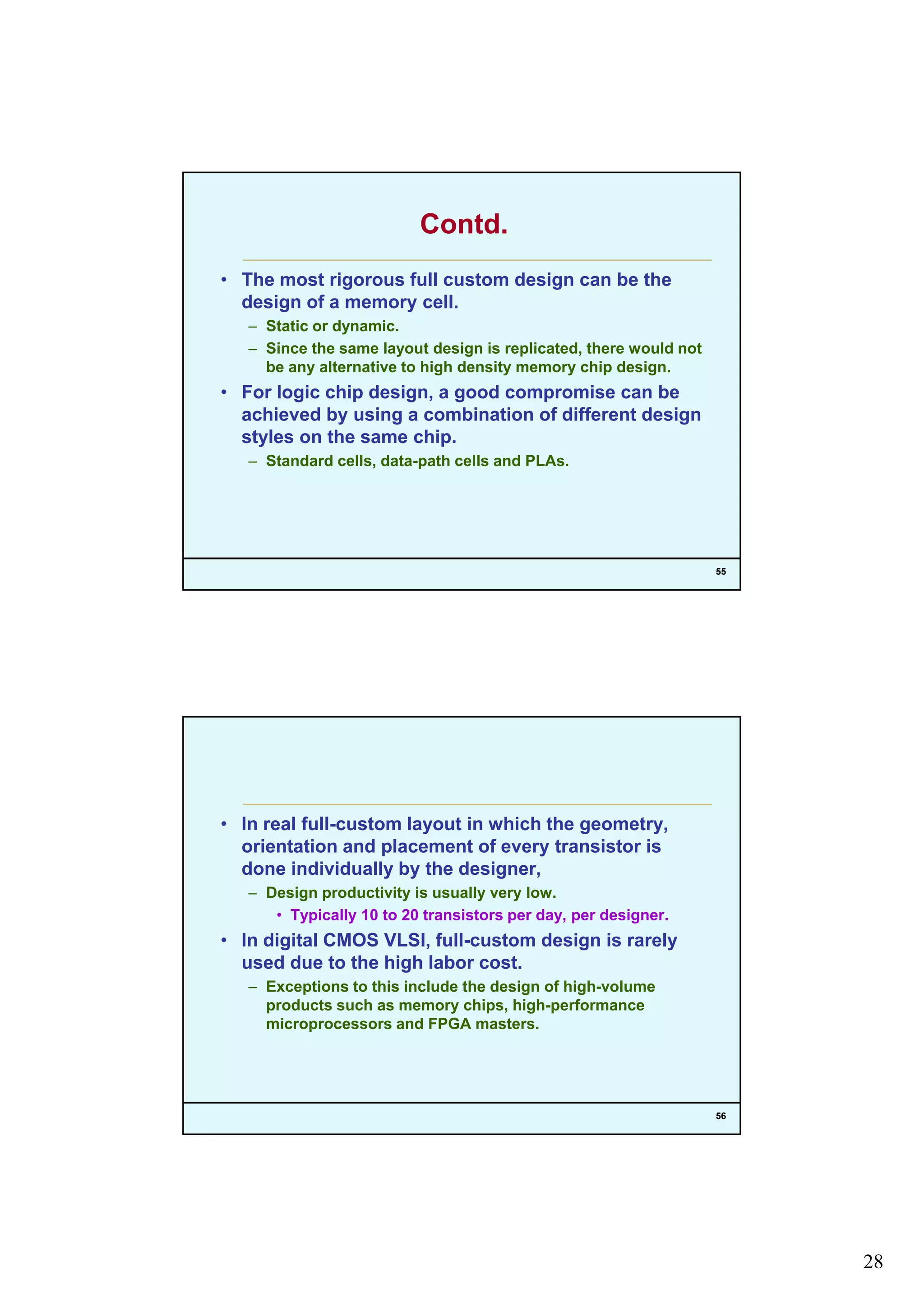 28
Contd.
• The most rigorous full custom design can be the
design of a memory cell.g y
– Static or dynamic.
– Since the same layout design is replicated, there would not
be any alternative to high density memory chip design.
• For logic chip design, a good compromise can be
achieved by using a combination of different design
styles on the same chip.
55
– Standard cells, data-path cells and PLAs.
• In real full-custom layout in which the geometry,
orientation and placement of every transistor isp y
done individually by the designer,
– Design productivity is usually very low.
• Typically 10 to 20 transistors per day, per designer.
• In digital CMOS VLSI, full-custom design is rarely
used due to the high labor cost.
– Exceptions to this include the design of high-volume
56
products such as memory chips, high-performance
microprocessors and FPGA masters.
 