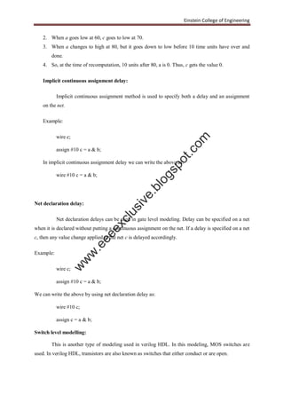 Einstein College of Engineering
2. When a goes low at 60, c goes to low at 70.
3. When a changes to high at 80, but it goes down to low before 10 time units have over and
done.
4. So, at the time of recomputation, 10 units after 80, a is 0. Thus, c gets the value 0.
Implicit continuous assignment delay:
Implicit continuous assignment method is used to specify both a delay and an assignment
on the net.
Example:
wire c;
assign #10 c = a & b;
In implicit continuous assignment delay we can write the above as:
wire #10 c = a & b;
Net declaration delay:
Net declaration delays can be used in gate level modeling. Delay can be specified on a net
when it is declared without putting a continuous assignment on the net. If a delay is specified on a net
c, then any value change applied to the net c is delayed accordingly.
Example:
wire c;
assign #10 c = a & b;
We can write the above by using net declaration delay as:
wire #10 c;
assign c = a & b;
Switch level modelling:
This is another type of modeling used in verilog HDL. In this modeling, MOS switches are
used. In verilog HDL, transistors are also known as switches that either conduct or are open.
w
w
w
.eeeexclusive.blogspot.com
 