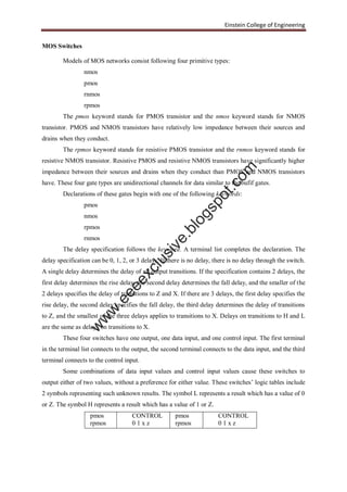 Einstein College of Engineering
MOS Switches
Models of MOS networks consist following four primitive types:
nmos
pmos
rnmos
rpmos
The pmos keyword stands for PMOS transistor and the nmos keyword stands for NMOS
transistor. PMOS and NMOS transistors have relatively low impedance between their sources and
drains when they conduct.
The rpmos keyword stands for resistive PMOS transistor and the rnmos keyword stands for
resistive NMOS transistor. Resistive PMOS and resistive NMOS transistors have significantly higher
impedance between their sources and drains when they conduct than PMOS and NMOS transistors
have. These four gate types are unidirectional channels for data similar to the bufif gates.
Declarations of these gates begin with one of the following keywords:
pmos
nmos
rpmos
rnmos
The delay specification follows the keyword. A terminal list completes the declaration. The
delay specification can be 0, 1, 2, or 3 delays. If there is no delay, there is no delay through the switch.
A single delay determines the delay of all output transitions. If the specification contains 2 delays, the
first delay determines the rise delay, the second delay determines the fall delay, and the smaller of the
2 delays specifies the delay of transitions to Z and X. If there are 3 delays, the first delay specifies the
rise delay, the second delay specifies the fall delay, the third delay determines the delay of transitions
to Z, and the smallest of the three delays applies to transitions to X. Delays on transitions to H and L
are the same as delays on transitions to X.
These four switches have one output, one data input, and one control input. The first terminal
in the terminal list connects to the output, the second terminal connects to the data input, and the third
terminal connects to the control input.
Some combinations of data input values and control input values cause these switches to
output either of two values, without a preference for either value. These switches’ logic tables include
2 symbols representing such unknown results. The symbol L represents a result which has a value of 0
or Z. The symbol H represents a result which has a value of 1 or Z.
pmos
rpmos
CONTROL
0 1 x z
pmos
rpmos
CONTROL
0 1 x z
w
w
w
.eeeexclusive.blogspot.com
 