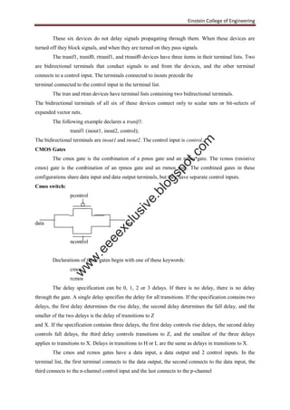 Einstein College of Engineering
These six devices do not delay signals propagating through them. When these devices are
turned off they block signals, and when they are turned on they pass signals.
The tranif1, tranif0, rtranif1, and rtranif0 devices have three items in their terminal lists. Two
are bidirectional terminals that conduct signals to and from the devices, and the other terminal
connects to a control input. The terminals connected to inouts precede the
terminal connected to the control input in the terminal list.
The tran and rtran devices have terminal lists containing two bidirectional terminals.
The bidirectional terminals of all six of these devices connect only to scalar nets or bit-selects of
expanded vector nets.
The following example declares a tranif1:
tranif1 (inout1, inout2, control);
The bidirectional terminals are inout1 and inout2. The control input is control.
CMOS Gates
The cmos gate is the combination of a pmos gate and an nmos gate. The rcmos (resistive
cmos) gate is the combination of an rpmos gate and an rnmos gate. The combined gates in these
configurations share data input and data output terminals, but they have separate control inputs.
Cmos switch:
pcontrol
data out
ncontrol
Declarations of these gates begin with one of these keywords:
cmos
rcmos
The delay specification can be 0, 1, 2 or 3 delays. If there is no delay, there is no delay
through the gate. A single delay specifies the delay for all transitions. If the specification contains two
delays, the first delay determines the rise delay, the second delay determines the fall delay, and the
smaller of the two delays is the delay of transitions to Z
and X. If the specification contains three delays, the first delay controls rise delays, the second delay
controls fall delays, the third delay controls transitions to Z, and the smallest of the three delays
applies to transitions to X. Delays in transitions to H or L are the same as delays in transitions to X.
The cmos and rcmos gates have a data input, a data output and 2 control inputs. In the
terminal list, the first terminal connects to the data output, the second connects to the data input, the
third connects to the n-channel control input and the last connects to the p-channel
w
w
w
.eeeexclusive.blogspot.com
 