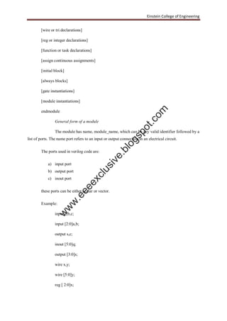 Einstein College of Engineering
[wire or tri declarations]
[reg or integer declarations]
[function or task declarations]
[assign continuous assignments]
[initial block]
[always blocks]
[gate instantiations]
[module instantiations]
endmodule
General form of a module
The module has name, module_name, which can be any valid identifier followed by a
list of ports. The name port refers to an input or output connection in an electrical circuit.
The ports used in verilog code are:
a) input port
b) output port
c) inout port
these ports can be either scalar or vector.
Example:
input a,b,c;
input [2:0]a,b;
output s,c;
inout [5:0]q;
output [3:0]s;
wire x,y;
wire [5:0]y;
reg [ 2:0]x;
w
w
w
.eeeexclusive.blogspot.com
 