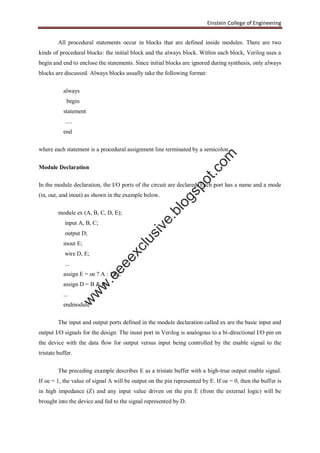Einstein College of Engineering
All procedural statements occur in blocks that are defined inside modules. There are two
kinds of procedural blocks: the initial block and the always block. Within each block, Verilog uses a
begin and end to enclose the statements. Since initial blocks are ignored during synthesis, only always
blocks are discussed. Always blocks usually take the following format:
always
begin
statement
.....
end
where each statement is a procedural assignment line terminated by a semicolon.
Module Declaration
In the module declaration, the I/O ports of the circuit are declared. Each port has a name and a mode
(in, out, and inout) as shown in the example below.
module ex (A, B, C, D, E);
input A, B, C;
output D;
inout E;
wire D, E;
...
assign E = oe ? A : 1'bz;
assign D = B & E;
...
endmodule
The input and output ports defined in the module declaration called ex are the basic input and
output I/O signals for the design. The inout port in Verilog is analogous to a bi-directional I/O pin on
the device with the data flow for output versus input being controlled by the enable signal to the
tristate buffer.
The preceding example describes E as a tristate buffer with a high-true output enable signal.
If oe = 1, the value of signal A will be output on the pin represented by E. If oe = 0, then the buffer is
in high impedance (Z) and any input value driven on the pin E (from the external logic) will be
brought into the device and fed to the signal represented by D.
w
w
w
.eeeexclusive.blogspot.com
 