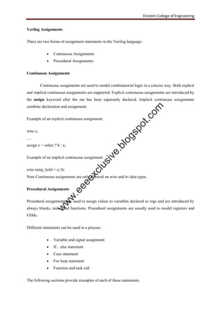 Einstein College of Engineering
Verilog Assignments
There are two forms of assignment statements in the Verilog language:
 Continuous Assignments
 Procedural Assignments
Continuous Assignments
Continuous assignments are used to model combinatorial logic in a concise way. Both explicit
and implicit continuous assignments are supported. Explicit continuous assignments are introduced by
the assign keyword after the net has been separately declared. Implicit continuous assignments
combine declaration and assignment.
Example of an explicit continuous assignment:
wire x;
.....
assign x = select ? b : a;
Example of an implicit continuous assignment:
wire temp_hold = a | b;
Note Continuous assignments are only allowed on wire and tri data types.
Procedural Assignments
Procedural assignments are used to assign values to variables declared as regs and are introduced by
always blocks, tasks, and functions. Procedural assignments are usually used to model registers and
FSMs.
Different statements can be used in a process:
 Variable and signal assignment
 If... else statement
 Case statement
 For loop statement
 Function and task call
The following sections provide examples of each of these statements.
w
w
w
.eeeexclusive.blogspot.com
 