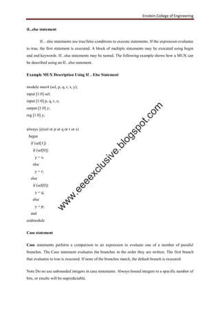 Einstein College of Engineering
if...else statement
If... else statements use true/false conditions to execute statements. If the expression evaluates
to true, the first statement is executed. A block of multiple statements may be executed using begin
and end keywords. If...else statements may be nested. The following example shows how a MUX can
be described using an If...else statement.
Example MUX Description Using If... Else Statement
module mux4 (sel, p, q, r, s, y);
input [1:0] sel;
input [1:0] p, q, r, s;
output [1:0] y;
reg [1:0] y;
always @(sel or p or q or r or s)
begin
if (sel[1])
if (sel[0])
y = s;
else
y = r;
else
if (sel[0])
y = q;
else
y = p;
end
endmodule
Case statement
Case statements perform a comparison to an expression to evaluate one of a number of parallel
branches. The Case statement evaluates the branches in the order they are written. The first branch
that evaluates to true is executed. If none of the branches match, the default branch is executed.
Note Do no use unbounded integers in case statements. Always bound integers to a specific number of
bits, or results will be unpredictable.
w
w
w
.eeeexclusive.blogspot.com
 