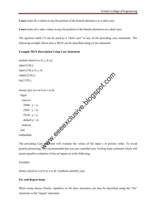 Einstein College of Engineering
Casez treats all z values in any bit position of the branch alternative as a don't care.
Casex treats all x and z values in any bit position of the branch alternative as a don't care.
The question mark (?) can be used as a "don't care" in any of the preceding case statements. The
following example shows how a MUX can be described using a Case statement.
Example MUX Description Using Case Statement
module mux4 (s a, b, c, d, y);
input [1:0] s;
input [1:0] a, b, c, d;
output [1:0] y;
reg [1:0] y;
always @(s or a or b or c or d)
begin
case (s)
2'b00: y = a;
2'b01: y = b;
2'b10: y = c;
default:y = d;
endcase
end
endmodule
The preceding Case statement will evaluate the values of the input s in priority order. To avoid
priority processing, it is recommended that you use a parallel-case Verilog meta comment which will
ensure parallel evaluation of the sel inputs as in the following.
Example:
always @(sel or a or b or c or d) //synthesis parallel_case
For and Repeat loops
When using always blocks, repetitive or bit slice structures can also be described using the "for"
statement or the "repeat" statement.
w
w
w
.eeeexclusive.blogspot.com
 