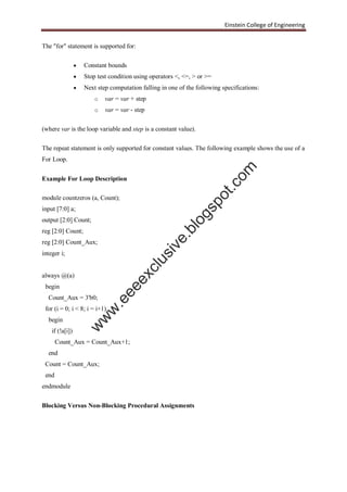 Einstein College of Engineering
The "for" statement is supported for:
 Constant bounds
 Stop test condition using operators <, <=, > or >=
 Next step computation falling in one of the following specifications:
o var = var + step
o var = var - step
(where var is the loop variable and step is a constant value).
The repeat statement is only supported for constant values. The following example shows the use of a
For Loop.
Example For Loop Description
module countzeros (a, Count);
input [7:0] a;
output [2:0] Count;
reg [2:0] Count;
reg [2:0] Count_Aux;
integer i;
always @(a)
begin
Count_Aux = 3'b0;
for (i = 0; i < 8; i = i+1)
begin
if (!a[i])
Count_Aux = Count_Aux+1;
end
Count = Count_Aux;
end
endmodule
Blocking Versus Non-Blocking Procedural Assignments
w
w
w
.eeeexclusive.blogspot.com
 