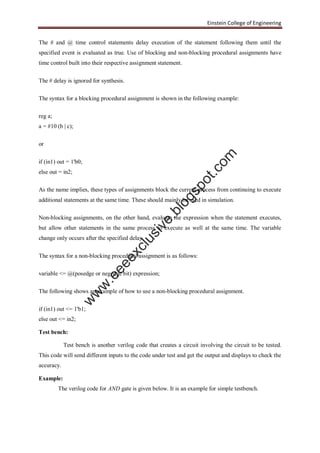 Einstein College of Engineering
The # and @ time control statements delay execution of the statement following them until the
specified event is evaluated as true. Use of blocking and non-blocking procedural assignments have
time control built into their respective assignment statement.
The # delay is ignored for synthesis.
The syntax for a blocking procedural assignment is shown in the following example:
reg a;
a = #10 (b | c);
or
if (in1) out = 1'b0;
else out = in2;
As the name implies, these types of assignments block the current process from continuing to execute
additional statements at the same time. These should mainly be used in simulation.
Non-blocking assignments, on the other hand, evaluate the expression when the statement executes,
but allow other statements in the same process to execute as well at the same time. The variable
change only occurs after the specified delay.
The syntax for a non-blocking procedural assignment is as follows:
variable <= @(posedge or negedge bit) expression;
The following shows an example of how to use a non-blocking procedural assignment.
if (in1) out <= 1'b1;
else out <= in2;
Test bench:
Test bench is another verilog code that creates a circuit involving the circuit to be tested.
This code will send different inputs to the code under test and get the output and displays to check the
accuracy.
Example:
The verilog code for AND gate is given below. It is an example for simple testbench.
w
w
w
.eeeexclusive.blogspot.com
 