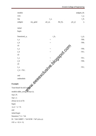 Einstein College of Engineering
module andgate_tb;
wire t_y;
reg t_a, t_b;
andgate my_gate( .a(t_a), .b(t_b), .y(t_y) );
initial
begin
$monitor(t_a, t_b, t_y);
t_a = 1'b0;
t_b = 1'b0;
#5
t_a = 1'b0;
t_b = 1'b1;
#5
t_a = 1'b1;
t_b = 1'b0;
#5
t_a = 1'b1;
t_b = 1'b1;
end
endmodule
Example:
Teset bench for full adder:
module adder_using_always ();
reg a, b;
reg s, c;
always @ (a or b)
begin
{c,s} = a + b;
end
initial begin
$monitor (" A = %b
B = %b CARRY = %b SUM = %b",a,b,c,s);
#10 a = 0; b = 0;
w
w
w
.eeeexclusive.blogspot.com
 