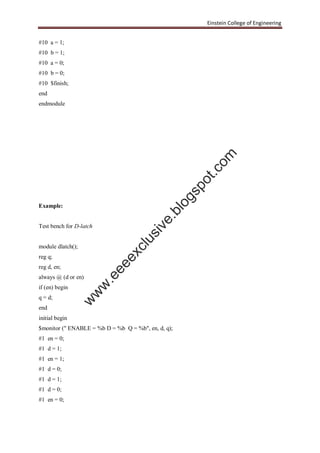 Einstein College of Engineering
#10 a = 1;
#10 b = 1;
#10 a = 0;
#10 b = 0;
#10 $finish;
end
endmodule
Example:
Test bench for D-latch
module dlatch();
reg q;
reg d, en;
always @ (d or en)
if (en) begin
q = d;
end
initial begin
$monitor (" ENABLE = %b D = %b Q = %b", en, d, q);
#1 en = 0;
#1 d = 1;
#1 en = 1;
#1 d = 0;
#1 d = 1;
#1 d = 0;
#1 en = 0;
w
w
w
.eeeexclusive.blogspot.com
 