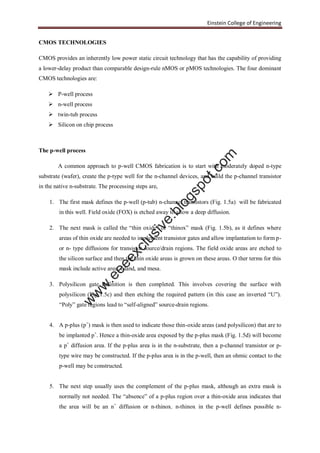 Einstein College of Engineering
CMOS TECHNOLOGIES
CMOS provides an inherently low power static circuit technology that has the capability of providing
a lower-delay product than comparable design-rule nMOS or pMOS technologies. The four dominant
CMOS technologies are:
 P-well process
 n-well process
 twin-tub process
 Silicon on chip process
The p-well process
A common approach to p-well CMOS fabrication is to start with moderately doped n-type
substrate (wafer), create the p-type well for the n-channel devices, and build the p-channel transistor
in the native n-substrate. The processing steps are,
1. The first mask defines the p-well (p-tub) n-channel transistors (Fig. 1.5a) will be fabricated
in this well. Field oxide (FOX) is etched away to allow a deep diffusion.
2. The next mask is called the “thin oxide” or “thinox” mask (Fig. 1.5b), as it defines where
areas of thin oxide are needed to implement transistor gates and allow implantation to form p-
or n- type diffusions for transistor source/drain regions. The field oxide areas are etched to
the silicon surface and then the thin oxide areas is grown on these areas. O ther terms for this
mask include active area, island, and mesa.
3. Polysilicon gate definition is then completed. This involves covering the surface with
polysilicon (Fig 1.5c) and then etching the required pattern (in this case an inverted “U”).
“Poly” gate regions lead to “self-aligned” source-drain regions.
4. A p-plus (p+
) mask is then used to indicate those thin-oxide areas (and polysilicon) that are to
be implanted p+
. Hence a thin-oxide area exposed by the p-plus mask (Fig. 1.5d) will become
a p+
diffusion area. If the p-plus area is in the n-substrate, then a p-channel transistor or p-
type wire may be constructed. If the p-plus area is in the p-well, then an ohmic contact to the
p-well may be constructed.
5. The next step usually uses the complement of the p-plus mask, although an extra mask is
normally not needed. The “absence” of a p-plus region over a thin-oxide area indicates that
the area will be an n+
diffusion or n-thinox. n-thinox in the p-well defines possible n-
w
w
w
.eeeexclusive.blogspot.com
 