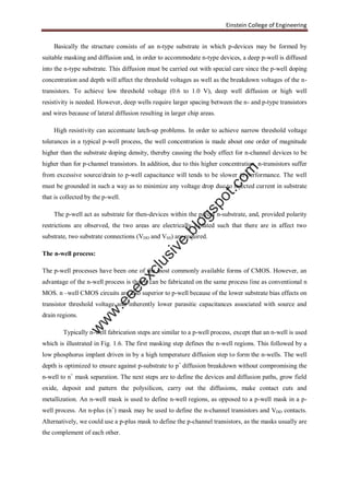 Einstein College of Engineering
Basically the structure consists of an n-type substrate in which p-devices may be formed by
suitable masking and diffusion and, in order to accommodate n-type devices, a deep p-well is diffused
into the n-type substrate. This diffusion must be carried out with special care since the p-well doping
concentration and depth will affect the threshold voltages as well as the breakdown voltages of the n-
transistors. To achieve low threshold voltage (0.6 to 1.0 V), deep well diffusion or high well
resistivity is needed. However, deep wells require larger spacing between the n- and p-type transistors
and wires because of lateral diffusion resulting in larger chip areas.
High resistivity can accentuate latch-up problems. In order to achieve narrow threshold voltage
tolerances in a typical p-well process, the well concentration is made about one order of magnitude
higher than the substrate doping density, thereby causing the body effect for n-channel devices to be
higher than for p-channel transistors. In addition, due to this higher concentration, n-transistors suffer
from excessive source/drain to p-well capacitance will tends to be slower in performance. The well
must be grounded in such a way as to minimize any voltage drop due to injected current in substrate
that is collected by the p-well.
The p-well act as substrate for then-devices within the parent n-substrate, and, provided polarity
restrictions are observed, the two areas are electrically isolated such that there are in affect two
substrate, two substrate connections (VDD and VSS) are required.
The n-well process:
The p-well processes have been one of the most commonly available forms of CMOS. However, an
advantage of the n-well process is that it can be fabricated on the same process line as conventional n
MOS. n –well CMOS circuits are also superior to p-well because of the lower substrate bias effects on
transistor threshold voltage and inherently lower parasitic capacitances associated with source and
drain regions.
Typically n-well fabrication steps are similar to a p-well process, except that an n-well is used
which is illustrated in Fig. 1.6. The first masking step defines the n-well regions. This followed by a
low phosphorus implant driven in by a high temperature diffusion step to form the n-wells. The well
depth is optimized to ensure against p-substrate to p+
diffusion breakdown without compromising the
n-well to n+
mask separation. The next steps are to define the devices and diffusion paths, grow field
oxide, deposit and pattern the polysilicon, carry out the diffusions, make contact cuts and
metallization. An n-well mask is used to define n-well regions, as opposed to a p-well mask in a p-
well process. An n-plus (n+
) mask may be used to define the n-channel transistors and VDD contacts.
Alternatively, we could use a p-plus mask to define the p-channel transistors, as the masks usually are
the complement of each other.
w
w
w
.eeeexclusive.blogspot.com
 