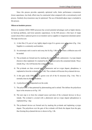 Einstein College of Engineering
Since this process provides separately optimized wells, better performance n-transistors
(lower capacitance, less body effect) may be constructed when compared with a conventional p-well
process. Similarly the p-transistors may be optimized. The use of threshold adjust steps is included in
this process.
Silicon on insulator process:
Silicon on insulator (SOI) CMOS processes has several potential advantages such as higher density,
no latch-up problems, and lower parasitic capacitances. In the SOI process a thin layer of single
crystal silicon film is epitaxial grown on an insulator such as sapphire or magnesium aluminate spinel.
The steps involves are:
1) A thin film (7-8 µm) of very lightly doped n-type Si is grown over an insulator (Fig. 1.8a).
Sapphire is a commonly used insulator.
2) An anisotropic etch is used to etch away the Si (Fig. 1.8b) except where a diffusion area will
be needed.
3) The p-islands are formed next by masking the n-islands with a photoresist. A p-type dopant
(boron) is then implanted. It is masked by the photoresist and at the unmasked islands. The p-
islands (Fig. 1.8c) will become the n-channel devices.
4) The p-islands are then covered with a photoresist and an n-type dopant, phosphorus, is
implanted to form the n-islands (Fig. 1.8d). The n-islands will become the p-channel devices.
5) A thin gate oxide (500-600Å) is grown over all of the Si structures (Fig. 1.8e). This is
normally done by thermal oxidation.
6) A polysilicon film is deposited over the oxide.
7) The polysilicon is then patterned by photomasking and is etched. This defines the polysilicon
layer in the structure as in Fig. 1.8f.
8) The next step is to form the n-doped source and drain of the n-channel devices in the p-
islands. The n-island is covered with a photoresist and an n-type dopant (phosphorus) is
implanted (Fig. 1.8g).
9) The p-channel devices are formed next by masking the p-islands and implanting a p-type
dopant. The polysilicon over the gate of the n-islands will block the dopant from the gate,
thus forming the p-channel devices is shown in Fig. 1.8h.
w
w
w
.eeeexclusive.blogspot.com
 