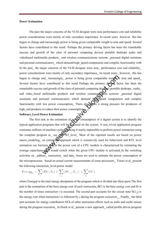 Einstein College of Engineering
Power Estimation:
The past the major concerns of the VLSI designer were area performance cost and reliability
power considerations were mostly of only secondary importance. In recent years however this has
begun to change and increasingly power is being given comparable weight to area and speed. Several
factors have contributed to this trend Perhaps the primary driving factor has been the remarkable
success and growth of the class of personal computing devices portable desktops audio and
videobased multimedia products_ and wireless communications systems _personal digital assistants
and personal communicators_ which demand high_speed computation and complex functionality with
In the past_ the major concerns of the VLSI designer were area_ performance cost and reliability_
power considerations were mostly of only secondary importance_ In recent years_ however_ this has
begun to change and_ increasingly_ power is being given comparable weight to area and speed_
Several factors have contributed to this trend Perhaps the primary driving factor has been the
remarkable success and growth of the class of personal computing devices _portable desktops_ audio_
and video_based multimedia products and wireless communications systems _personal digital
assistants and personal communicators which demand high_speed computation and complex
functionality with low power consumption_ There also exists a strong pressure for producers of
high_end products to reduce their power consumption.
Software_Level Power Estimation
The first task in the estimation of power consumption of a digital system is to identify the
typical application programs that will be executed on the system. A non_trivial application program
consumes millions of machine cycles_ making it nearly impossible to perform power estimation using
the complete program at_ say_ the RT_level_ Most of the reported results are based on power
macro_modeling_ an estimation approach which is extensively used for behavioral and RTL level
estimation see Sections and In the power cost of a CPU module is characterized by estimating the
average capacitance that would switch when the given CPU module is activated_In the switching
activities on _address_ instruction_ and data_ buses are used to estimate the power consumption of
the microprocessor, based on actual current measurements of some processors_ Tiwari et al_ present
the following instruction_level power model
where Energyp is the total energy dissipation of the program which is divided into three parts The first
part is the summation of the base energy cost of each instruction, BCi is the base energy cost and Ni is
the number of times instruction i is executed. The second part accounts for the circuit state SCi_j is
the energy cost when instruction i is followed by j during the program execution__ Finally_ the third
part accounts for energy contribution OCk of other instruction effects such as stalls and cache misses
during the program execution_ In Hsieh et al_ present a new approach_ called profile driven program
w
w
w
.eeeexclusive.blogspot.com
 