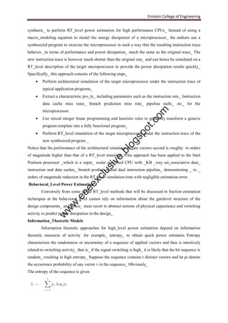 Einstein College of Engineering
synthesis_ to perform RT_level power estimation for high performance CPUs_ Instead of using a
macro_modeling equation to model the energy dissipation of a microprocessor_ the authors use a
synthesized program to exercise the microprocessor in such a way that the resulting instruction trace
behaves _in terms of performance and power dissipation_ much the same as the original trace_ The
new instruction trace is however much shorter than the original one_ and can hence be simulated on a
RT_level description of the target microprocessor to provide the power dissipation results quickly_
Specifically_ this approach consists of the following steps_
 Perform architectural simulation of the target microprocessor under the instruction trace of
typical application programs_
 Extract a characteristic pro_le_ including parameters such as the instruction mix_ Instruction
data cache miss rates_ branch prediction miss rate_ pipeline stalls_ etc_ for the
microprocessor.
 Use mixed integer linear programming and heuristic rules to gradually transform a generic
program template into a fully functional program_
 Perform RT_level simulation of the target microprocessor under the instruction trace of the
new synthesized program _
Notice that the performance of the architectural simulator in gate vectors second is roughly to orders
of magnitude higher than that of a RT_level simulator. This approach has been applied to the Intel
Pentium processor _which is a super_ scalar pipelined CPU with _KB _way set_associative data_
instruction and data caches_ branch prediction and dual instruction pipeline_ demonstrating _ to _
orders of magnitude reduction in the RT_level simulation time with negligible estimation error.
Behavioral_Level Power Estimation
Conversely from some of the RT_level methods that will be discussed in Section estimation
techniques at the behavioral_level cannot rely on information about the gatelevel structure of the
design components_ and hence_ must resort to abstract notions of physical capacitance and switching
activity to predict power dissipation in the design_
Information_Theoretic Models
Information theoretic approaches for high_level power estimation depend on information
theoretic measures of activity .for example_ entropy_ to obtain quick power estimates Entropy
characterizes the randomness or uncertainty of a sequence of applied vectors and thus is intuitively
related to switching activity_ that is_ if the signal switching is high_ it is likely that the bit sequence is
random_ resulting in high entropy_ Suppose the sequence contains t distinct vectors and let pi denote
the occurrence probability of any vector v in the sequence_ Obviously_
The entropy of the sequence is given
w
w
w
.eeeexclusive.blogspot.com
 