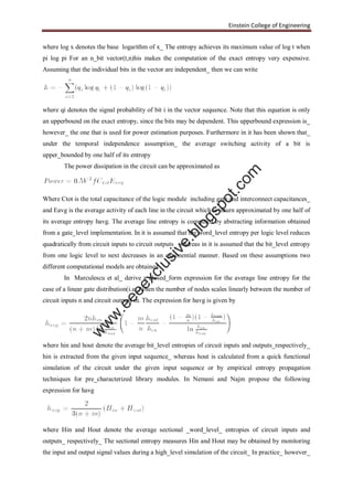 Einstein College of Engineering
where log x denotes the base logarithm of x_ The entropy achieves its maximum value of log t when
pi log pi For an n_bit vector(t,n)his makes the computation of the exact entropy very expensive.
Assuming that the individual bits in the vector are independent_ then we can write
where qi denotes the signal probability of bit i in the vector sequence. Note that this equation is only
an upperbound on the exact entropy, since the bits may be dependent. This upperbound expression is_
however_ the one that is used for power estimation purposes. Furthermore in it has been shown that_
under the temporal independence assumption_ the average switching activity of a bit is
upper_bounded by one half of its entropy
The power dissipation in the circuit can be approximated as
Where Ctot is the total capacitance of the logic module including gate and interconnect capacitances_
and Eavg is the average activity of each line in the circuit which is inturn approximated by one half of
its average entropy havg. The average line entropy is computed by abstracting information obtained
from a gate_level implementation. In it is assumed that the word_level entropy per logic level reduces
quadratically from circuit inputs to circuit outputs_ whereas in it is assumed that the bit_level entropy
from one logic level to next decreases in an exponential manner. Based on these assumptions two
different computational models are obtained
In Marculescu et al_ derive a closed_form expression for the average line entropy for the
case of a linear gate distribution(i.e.,)when the number of nodes scales linearly between the number of
circuit inputs n and circuit outputs m. The expression for havg is given by
where hin and hout denote the average bit_level entropies of circuit inputs and outputs_respectively_
hin is extracted from the given input sequence_ whereas hout is calculated from a quick functional
simulation of the circuit under the given input sequence or by empirical entropy propagation
techniques for pre_characterized library modules. In Nemani and Najm propose the following
expression for havg
where Hin and Hout denote the average sectional _word_level_ entropies of circuit inputs and
outputs_ respectively_ The sectional entropy measures Hin and Hout may be obtained by monitoring
the input and output signal values during a high_level simulation of the circuit_ In practice_ however_
w
w
w
.eeeexclusive.blogspot.com
 