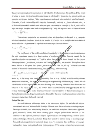 Einstein College of Engineering
they are approximated as the summation of individual bit_level entropies_ hin and hout. If the circuit
structure is given_ the total module capacitance is calculated by traversing the circuit netlist and
summing up the gate loadings_ Wire capacitances are estimated using statistical wire load models_
Otherwise_ Ctot is estimated by quick mapping for example_ mapping to __input universal gates_ or
by information theoretic models that relate the gate complexity of a design to the di_erence of its
input and output entropies. One such model proposed by Cheng and Agrawal in for example estimates
This estimate tends to be too pessimistic when n is large hence in Ferrandi et al_ present a
new total capacitance estimate based on the number N of nodes i.e.,to multiplexors in the Ordered
Binary Decision Diagrams OBDD representation of the logic circuit as follows
The coefficients of the model are obtained empirically by doing linear regression analysis on
the total capacitance values for a large number of synthesized circuits. Entropic models for the
controller circuitry are proposed by Tyagi in where three entropic lower bounds on the average
Hamming distance _bit changes_ with state set S and with T states_ are provided. The tightest lower
bound derived in this paper for a sparse _nite state machine FSM i.e., tT log T where t is the total
number of transitions with nonzero steady_state probability_ is the following
where pi,j is the steady state transition probability from si to sj H(si,sj) is the Hamming distance
between the two states_ and h(pi,j) is the entropy of the probability distribution pi,j . Notice that the
lower bound is valid regardless of the state encoding used. In using a Markov chain model for the
behavior of the states of the FSM_ the authors derive theoretical lower and upper bounds for the
average Hamming distance on the state lines which are valid irrespective of the state encoding used in
the final implementation. Experimental results obtained for the mcnc benchmark suite show that these
bounds are tighter than the bounds reported.
Design Margin:
As semiconductor technology scales to the nanometer regime, the variation of process
parameters is a critical problem in VLSI design. Thus the need for variation-aware timing analysis
for the performance yield is increasing. However, the traditional worst-case corner-based approach
gives pessimistic results, and makes meeting given designs specifications difficult. As an
alternative to this approach, statistical analysis is proposed as a new and promising variation-aware
analysis technique. However, statistical design flow cannot be applied easily to existing design
flow, and not enough tools for statistical design exist. To overcome these problems, new design
methodology based on traditional static timing analysis (STA) using a relaxed corner proposed
w
w
w
.eeeexclusive.blogspot.com
 