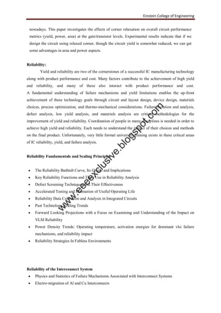Einstein College of Engineering
nowadays. This paper investigates the effects of corner relaxation on overall circuit performance
metrics (yield, power, area) at the gate/transistor levels. Experimental results indicate that if we
design the circuit using relaxed corner, though the circuit yield is somewhat reduced, we can get
some advantages in area and power aspects.
Reliability:
Yield and reliability are two of the cornerstones of a successful IC manufacturing technology
along with product performance and cost. Many factors contribute to the achievement of high yield
and reliability, and many of these also interact with product performance and cost.
A fundamental understanding of failure mechanisms and yield limitations enables the up-front
achievement of these technology goals through circuit and layout design, device design, materials
choices, process optimization, and thermo-mechanical considerations. Failure isolation and analysis,
defect analysis, low yield analysis, and materials analysis are critical methodologies for the
improvement of yield and reliability. Coordination of people in many disciplines is needed in order to
achieve high yield and reliability. Each needs to understand the impact of their choices and methods
on the final product. Unfortunately, very little formal university training exists in these critical areas
of IC reliability, yield, and failure analysis.
Reliability Fundamentals and Scaling Principles
 The Reliability Bathtub Curve, Its Origin and Implications
 Key Reliability Functions and Their Use in Reliability Analysis
 Defect Screening Techniques and Their Effectiveness
 Accelerated Testing and Estimation of Useful Operating Life
 Reliability Data Collection and Analysis in Integrated Circuits
 Past Technology Scaling Trends
 Forward Looking Projections with a Focus on Examining and Understanding of the Impact on
VLSI Reliability
 Power Density Trends: Operating temperature, activation energies for dominant vlsi failure
mechanisms, and reliability impact
 Reliability Strategies In Fabless Environments
Reliability of the Interconnect System
 Physics and Statistics of Failure Mechanisms Associated with Interconnect Systems
 Electro-migration of Al and Cu Interconnects
w
w
w
.eeeexclusive.blogspot.com
 