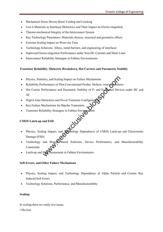 Einstein College of Engineering
 Mechanical Stress Driven Metal Voiding and Cracking
 Low k Materials as Interlayer Dielectrics and Their Impact on Electro-migration
 Thermo-mechanical Integrity of the Interconnect System
 Key Technology Parameters: Materials choices, structural and geometric effects
 Extreme Scaling Impact on Wear-out Time
 Technology Solutions: Alloys, metal barriers, and engineering of interfaces
 Improved Electro-migration Performance under Non-DC Currents and Short Lines
 Interconnect Reliability Strategies in Fabless Environments
Transistor Reliability: Dielectric Breakdown, Hot Carriers and Parametric Stability
 Physics, Statistics, and Scaling Impact on Failure Mechanisms
 Reliability Performance of Thin Conventional Oxides: Defects, wear-out failures
 Hot Carrier Performance and Parametric Stability of P- and N-channel Devices under DC and
AC
 High k Gate Dielectrics and Novel Transistor Configurations
 Key Failure Mechanisms for Bipolar Transistors
 Transistor Reliability Strategies in Fabless Environments
CMOS Latch-up and ESD
 Physics, Scaling Impact, and Technology Dependence of CMOS Latch-up and Electrostatic
Damage (ESD)
 Technology and Design Based Solutions, Device Performance, and Manufacturability
Constraints
 Latch-up and ESD Assessment in Fabless Environments
Soft Errors, and Other Failure Mechanisms
 Physics, Scaling Impact, and Technology Dependence of Alpha Particle and Cosmic Ray
Induced Soft Errors
 Technology Solutions, Performance, and Manufacturability
Scaling:
In scaling there are really two issues
• Devices
w
w
w
.eeeexclusive.blogspot.com
 