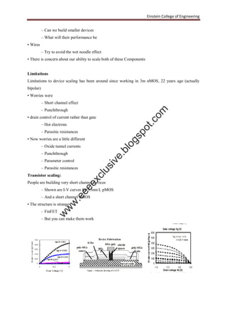Einstein College of Engineering
– Can we build smaller devices
– What will their performance be
• Wires
– Try to avoid the wet noodle effect
• There is concern about our ability to scale both of these Components
Limitations
Limitations to device scaling has been around since working in 3m nMOS, 22 years ago (actually
bipolar)
• Worries were
– Short channel effect
– Punchthrough
• drain control of current rather than gate
– Hot electrons
– Parasitic resistances
• Now worries are a little different
– Oxide tunnel currents
– Punchthrough
– Parameter control
– Parasitic resistances
Transistor scaling:
People are building very short channel devices
– Shown are I-V curves for 15nm L pMOS
– And a short channel nMOS
• The structure is strange
– FinFET
– But you can make them work
w
w
w
.eeeexclusive.blogspot.com
 
