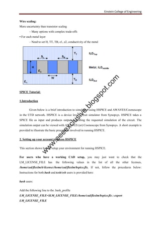 Einstein College of Engineering
Wire scaling:
More uncertainty than transistor scaling
– Many options with complex trade-offs
• For each metal layer
– Need to set H, TT, TB, e1, e2, conductivity of the metal
SPICE Tutorial:
1.Introduction
Given below is a brief introduction to simulation using HSPICE and AWAVES/Cosmoscope
in the UTD network. HSPICE is a device level circuit simulator from Synopsys. HSPICE takes a
SPICE file as input and produces output describing the requested simulation of the circuit. The
simulation output can be viewed with AWAVES (or) Cosmoscope from Synopsys. A short example is
provided to illustrate the basic procedures involved in running HSPICE.
2. Setting up your account to access HSPICE
This section shows how to setup your environment for running HSPICE.
For users who have a working CAD setup, you may just want to check that the
LM_LICENSE_FILE has the following values in the list of all the other licenses,
/home/cad/flexlm/ti-license:/home/cad/flexlm/hspice.flx. If not, follow the procedures below:
Instructions for both bash and tcsh/csh users is provided here:
bash users:
Add the following line to the .bash_profile
LM_LICENSE_FILE=$LM_LICENSE_FILE:/home/cad/flexlm/hspice.flx ; export
LM_LICENSE_FILE
w
w
w
.eeeexclusive.blogspot.com
 