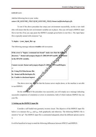 Einstein College of Engineering
tcsh/csh users:
Add the following line to your .tcshrc
setenv LM_LICENSE_FILE ${LM_LICENSE_FILE}:/home/cad/flexlm/hspice.flx
To test if the above procedure has setup your environment successfully, invoke a new shell
(this will ensure that the new environment variables are in place). Also you will need a HSPICE input
file to test this (You can copy paste the HSPICE example given below to test this ). The input Spice
file is typically named with extension *.sp.
% hspice <your_input_file>.sp
The following message indicates trouble with invocation:
If the error is "hspice: command not found" make sure that the HSPICE
directory " /home/cad/synopsys/hspice/U-2003.09-SP1/sun58/" is included
in the $PATH variable.
Cannot execute /home/cad/synopsys/hspice/U-2003.09-SP1/sun58/hspice
or
lic: Using FLEXlm license file:
lic: /home/cad/flexlm/hspice.flx
lic: Unable to checkout hsptest
The above error may indicate that the license server maybe down, or the machine is not able
to run HSPICE.
On the other hand if the procedure was successful, you will simply see a message indicating
successful completion of simulation or errors in simulation, both of which indicate HSPICE has run
your file.
3. Setting up the HSPICE input file
Consider a self loaded min geometry inverter circuit. The objective of the HSPICE input file
below is to measure the tpLH and tpHL both graphically and otherwise. The following HSPICE file is
stored in "inv.sp". The HSPICE input file is commented adequately about the different options used in
it.
It will be beneficial to keep in mind the following differences between SPICE3 and HSPICE.
w
w
w
.eeeexclusive.blogspot.com
 