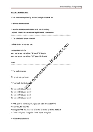 Einstein College of Engineering
HSPICE Example File:
* Self loaded min geometry inverter, sample HSPICE file
* Include the model files
* Include the hspice model files for 0.18u technology.
.include /home/cad/vlsi/models/hspice/cmos0.18um.model
*********************************************************************
* The subcircuit for the inverter
.subckt invert in out vdd gnd
.param length=0.2u
m01 out in vdd vdd pfet w='4*length' l='length'
m02 out in gnd gnd nfet w='1.5*length' l='length'
.ends
*********************************************************************
* The main inverter
X1 in out vdd gnd invert
* Four loads for the inverter
X2 out out1 vdd gnd invert
X3 out out2 vdd gnd invert
X4 out out3 vdd gnd invert
X5 out out4 vdd gnd invert
* PWL pattern for the input, represents a bit stream 1100101
* Slew=1ns, bit time=5ns
Vin in gnd PWL 0ns pvdd 1ns pvdd 5ns pvdd 6ns pvdd 7ns 0 10ns 0
+ 15ns 0 16ns pvdd 21ns pvdd 22ns 0 25ns 0 26ns pvdd
* Parametric definitions
w
w
w
.eeeexclusive.blogspot.com
 