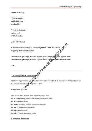 Einstein College of Engineering
.param pvdd=2.0v
* Power supplies
vvdd vdd 0 pvdd
vgnd gnd 0 0
* Control statements
.option post=1
.TR 0.05ns 30ns
.print TR V(in out)
* Measure statements help in calculating TPLH, TPHL etc, without
* opening the waveform viewer
.measure tran tplh trig v(in) val='0.5*pvdd' fall=1 targ v(out) val='0.5*pvdd' rise=1
.measure tran tphl trig v(in) val='0.5*pvdd' rise=1 targ v(out) val='0.5*pvdd' fall=1
.END
4. Running HSPICE simulations
The following commands can be used to simulate the above HSPICE file stored in inv.sp and store all
the simulation results with file prefix as "inv"
% hspice inv.sp -o inv
This results in the creation of the following output files:
inv.ic -> Operating point node voltages (initial conditions)
inv.lis -> Output listing
inv.mt0 -> Transient analysis measurement results
inv.pa0 -> Subcircuit cross-listing
inv.st0 -> Output status
inv.tr0 -> Transient analysis results
5. Analyzing the outputs
w
w
w
.eeeexclusive.blogspot.com
 