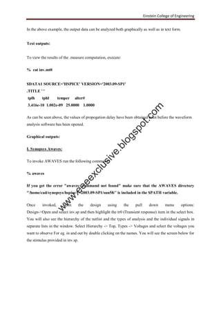Einstein College of Engineering
In the above example, the output data can be analyzed both graphically as well as in text form.
Text outputs:
To view the results of the .measure computation, execute:
% cat inv.mt0
$DATA1 SOURCE='HSPICE' VERSION='2003.09-SP1'
.TITLE ' '
tplh tphl temper alter#
3.416e-10 1.002e-09 25.0000 1.0000
As can be seen above, the values of propogation delay have been obtained even before the waveform
analysis software has been opened.
Graphical outputs:
I. Synopsys Awaves:
To invoke AWAVES run the following command:
% awaves
If you get the error "awaves: command not found" make sure that the AWAVES directory
"/home/cad/synopsys/hspice/U-2003.09-SP1/sun58/" is included in the $PATH variable.
Once invoked, open the design using the pull down menu options:
Design->Open and select inv.sp and then highlight the tr0 (Transient response) item in the select box.
You will also see the hierarchy of the netlist and the types of analysis and the individual signals in
separate lists in the window. Select Hierarchy -> Top, Types -> Voltages and select the voltages you
want to observe For eg. in and out by double clicking on the names. You will see the screen below for
the stimulus provided in inv.sp.
w
w
w
.eeeexclusive.blogspot.com
 