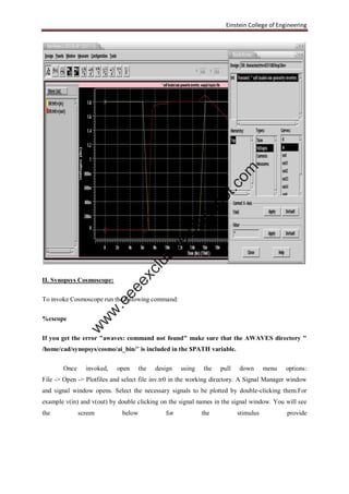 Einstein College of Engineering
II. Synopsys Cosmoscope:
To invoke Cosmoscope run the following command:
%cscope
If you get the error "awaves: command not found" make sure that the AWAVES directory "
/home/cad/synopsys/cosmo/ai_bin/" is included in the $PATH variable.
Once invoked, open the design using the pull down menu options:
File -> Open -> Plotfiles and select file inv.tr0 in the working directory. A Signal Manager window
and signal window opens. Select the necessary signals to be plotted by double-clicking them.For
example v(in) and v(out) by double clicking on the signal names in the signal window. You will see
the screen below for the stimulus provide
w
w
w
.eeeexclusive.blogspot.com
 