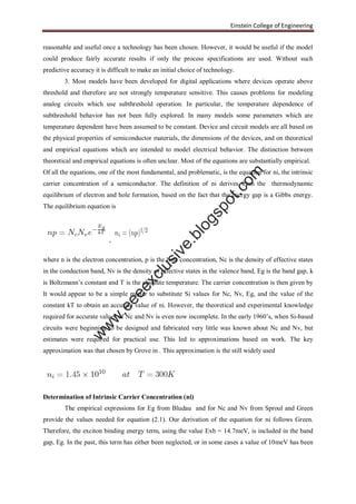 Einstein College of Engineering
reasonable and useful once a technology has been chosen. However, it would be useful if the model
could produce fairly accurate results if only the process specifications are used. Without such
predictive accuracy it is difficult to make an initial choice of technology.
3. Most models have been developed for digital applications where devices operate above
threshold and therefore are not strongly temperature sensitive. This causes problems for modeling
analog circuits which use subthreshold operation. In particular, the temperature dependence of
subthreshold behavior has not been fully explored. In many models some parameters which are
temperature dependent have been assumed to be constant. Device and circuit models are all based on
the physical properties of semiconductor materials, the dimensions of the devices, and on theoretical
and empirical equations which are intended to model electrical behavior. The distinction between
theoretical and empirical equations is often unclear. Most of the equations are substantially empirical.
Of all the equations, one of the most fundamental, and problematic, is the equation for ni, the intrinsic
carrier concentration of a semiconductor. The definition of ni derives from the thermodynamic
equilibrium of electron and hole formation, based on the fact that the energy gap is a Gibbs energy.
The equilibrium equation is
,
where n is the electron concentration, p is the hole concentration, Nc is the density of effective states
in the conduction band, Nv is the density of effective states in the valence band, Eg is the band gap, k
is Boltzmann’s constant and T is the absolute temperature. The carrier concentration is then given by
It would appear to be a simple matter to substitute Si values for Nc, Nv, Eg, and the value of the
constant kT to obtain an accurate value of ni. However, the theoretical and experimental knowledge
required for accurate values of Nc and Nv is even now incomplete. In the early 1960’s, when Si-based
circuits were beginning to be designed and fabricated very little was known about Nc and Nv, but
estimates were required for practical use. This led to approximations based on work. The key
approximation was that chosen by Grove in . This approximation is the still widely used
Determination of Intrinsic Carrier Concentration (ni)
The empirical expressions for Eg from Bludau and for Nc and Nv from Sproul and Green
provide the values needed for equation (2.1). Our derivation of the equation for ni follows Green.
Therefore, the exciton binding energy term, using the value Exb = 14.7meV, is included in the band
gap, Eg. In the past, this term has either been neglected, or in some cases a value of 10meV has been
w
w
w
.eeeexclusive.blogspot.com
 