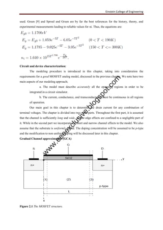 Einstein College of Engineering
used. Green [9] and Sproul and Green are by far the best references for the history, theory, and
experimental measurements leading to reliable values for ni. Thus, the equations are:
Circuit and device characterization:
The modeling procedure is introduced in this chapter, taking into consideration the
requirements for a good MOSFET analog model, discussed in the previous chapter. We note here two
main aspects of our modeling approach;
a. The model must describe accurately all the operating regions in order to be
integrated in a circuit simulator.
b. The current, conductance, and transconductance must be continuous in all regions
of operation.
Our main goal in this chapter is to determine the drain current for any combination of
terminal voltages. The chapter is divided into two main parts. Throughout the first part, it is assumed
that the channel is sufficiently long and wide, so that edge effects are confined to a negligible part of
it. While in the second part we incorporate the short and narrow channel effects to the model. We also
assume that the substrate is uniformly doped. The doping concentration will be assumed to be p-type
and the modification to non uniform doping will be discussed later in this chapter.
Gradual Channel approximation (GCA)
Figure 2.1 The MOSFET structure.
w
w
w
.eeeexclusive.blogspot.com
 