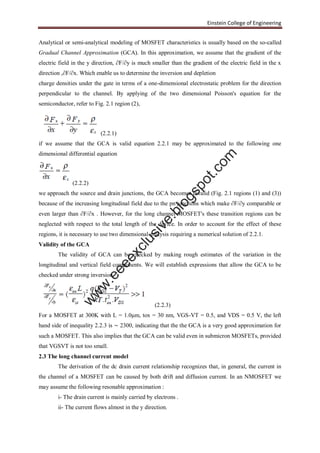 Einstein College of Engineering
Analytical or semi-analytical modeling of MOSFET characteristics is usually based on the so-called
Gradual Channel Approximation (GCA). In this approximation, we assume that the gradient of the
electric field in the y direction, ∂F/∂y is much smaller than the gradient of the electric field in the x
direction ,∂F/∂x. Which enable us to determine the inversion and depletion
charge densities under the gate in terms of a one-dimensional electrostatic problem for the direction
perpendicular to the channel. By applying of the two dimensional Poisson's equation for the
semiconductor, refer to Fig. 2.1 region (2),
(2.2.1)
if we assume that the GCA is valid equation 2.2.1 may be approximated to the following one
dimensional differential equation
(2.2.2)
we approach the source and drain junctions, the GCA becomes invalid (Fig. 2.1 regions (1) and (3))
because of the increasing longitudinal field due to the pn junctions which make ∂F/∂y comparable or
even larger than ∂F/∂x . However, for the long channel MOSFET's these transition regions can be
neglected with respect to the total length of the device. In order to account for the effect of these
regions, it is necessary to use two dimensional analysis requiring a numerical solution of 2.2.1.
Validity of the GCA
The validity of GCA can be checked by making rough estimates of the variation in the
longitudinal and vertical field components. We will establish expressions that allow the GCA to be
checked under strong inversion.
(2.2.3)
For a MOSFET at 300K with L = 1.0μm, tox = 30 nm, VGS-VT = 0.5, and VDS = 0.5 V, the left
hand side of inequality 2.2.3 is ∼ 2300, indicating that the the GCA is a very good approximation for
such a MOSFET. This also implies that the GCA can be valid even in submicron MOSFETs, provided
that VGSVT is not too small.
2.3 The long channel current model
The derivation of the dc drain current relationship recognizes that, in general, the current in
the channel of a MOSFET can be caused by both drift and diffusion current. In an NMOSFET we
may assume the following resonable approximation :
i- The drain current is mainly carried by electrons .
ii- The current flows almost in the y direction.
w
w
w
.eeeexclusive.blogspot.com
 