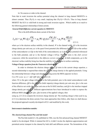 Einstein College of Engineering
iii- No sources or sinks in the channel.
Note that in weak inversion the surface potential along the channel in long channel MOSFETs is
almost constant. Thus ∂Fy/∂y is very small, implying that ∂Fy/∂y<<∂Fx/∂x. Thus in long channel
MOSFET the GCA is valid both in strong and weak inversion regions . Which enable us to reach to
the following general relationship of drain current.
General Drift-Diffusion current equation in MOSFET:
This is the drift-diffusion drain current of the form
(2.3.1)
where μn is the electron surface mobility in the channel, W is the channel width, Qi is the inversion
charge density per unit area, φc is the quasi Fermi potential (the difference between Efn at the surface
of the semiconductor a d Efp in the bulk of the semiconductor), ψs is the surface potential referenced
to the bulk potential, and φt is the thermal voltage (=kT/q). The first term is the drift current
component, while the second term is the diffusion current component. In both components, μn is the
electrons' surface mobility being less than the mobility in the bulk due to surface scattering.
Voltage-Charge equation from the Transverse electric field:
In order to eliminate the electron charge density Qi term in the current charge equation, a
second relationship is required that relates the electron charge density to the applied potentials. Using
the relationship between voltage and charge appearing across the MOS capacitor we have
Cox (VG -φ ms -ψ s )= -(Qi+QB+Qox+Qit ) (2.3.2)
where VG is the gate voltage referenced to the bulk potential, φms is the metal semiconductor work
function difference, QB is the depletion (bulk impurity) charge density per unit area, Qox is the sum
of the effective net oxide charge per unit area at the Si-SiO2 interface, and Qit is the interface trapped
charge density per unit area. Different approximations have been introduced in order to express the
different MOS charges (QB, Qox, Qit) in terms of the applied voltages, then
using eq. (2.3.2) to compute the inversion charge density Qi. The resulting charge is then used in eq.
(2.3.1) to determine the drain current; Four main approaches then follow, after them we shall discuss
the proposed approach recently developed in ICL1 and modified by this work.
Interconnect simulation models:
The classical long-channel Pao and Sah model
The Pao-Sah model [11,14], published in 1966, was the first advanced long channel MOSFET
model to be developed. While it retained the GCA, it didn’t invoke the depletion approximation and
permitted carrier transport in the channel by both drift and diffusion current. The formulation of the
w
w
w
.eeeexclusive.blogspot.com
 