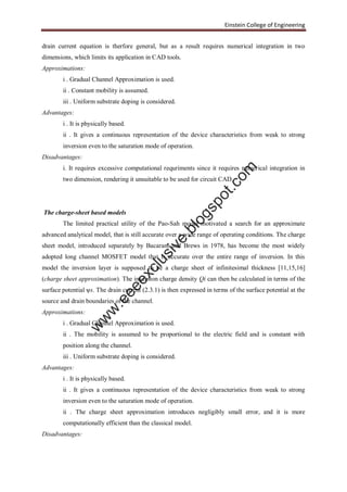 Einstein College of Engineering
drain current equation is therfore general, but as a result requires numerical integration in two
dimensions, which limits its application in CAD tools.
Approximations:
i . Gradual Channel Approximation is used.
ii . Constant mobility is assumed.
iii . Uniform substrate doping is considered.
Advantages:
i . It is physically based.
ii . It gives a continuous representation of the device characteristics from weak to strong
inversion even to the saturation mode of operation.
Disadvantages:
i. It requires excessive computational requriments since it requires numerical integration in
two dimension, rendering it unsuitable to be used for circuit CAD.
The charge-sheet based models
The limited practical utility of the Pao-Sah model motivated a search for an approximate
advanced analytical model, that is still accurate over a wide range of operating conditions. The charge
sheet model, introduced separately by Bacarani and Brews in 1978, has become the most widely
adopted long channel MOSFET model that is accurate over the entire range of inversion. In this
model the inversion layer is supposed to be a charge sheet of infinitesimal thickness [11,15,16]
(charge sheet approximation). The inversion charge density Qi can then be calculated in terms of the
surface potential ψs. The drain current (2.3.1) is then expressed in terms of the surface potential at the
source and drain boundaries of the channel.
Approximations:
i . Gradual Channel Approximation is used.
ii . The mobility is assumed to be proportional to the electric field and is constant with
position along the channel.
iii . Uniform substrate doping is considered.
Advantages:
i . It is physically based.
ii . It gives a continuous representation of the device characteristics from weak to strong
inversion even to the saturation mode of operation.
ii . The charge sheet approximation introduces negligibly small error, and it is more
computationally efficient than the classical model.
Disadvantages:
w
w
w
.eeeexclusive.blogspot.com
 